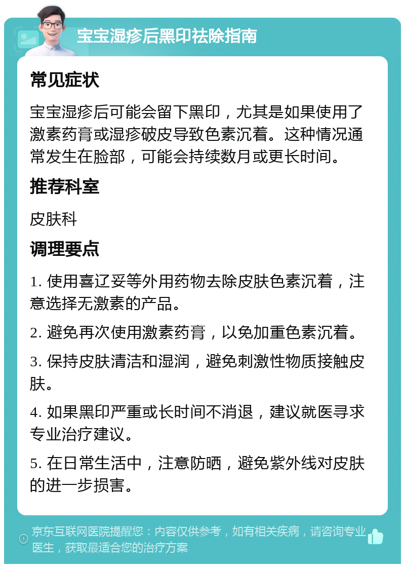 宝宝湿疹后黑印祛除指南 常见症状 宝宝湿疹后可能会留下黑印，尤其是如果使用了激素药膏或湿疹破皮导致色素沉着。这种情况通常发生在脸部，可能会持续数月或更长时间。 推荐科室 皮肤科 调理要点 1. 使用喜辽妥等外用药物去除皮肤色素沉着，注意选择无激素的产品。 2. 避免再次使用激素药膏，以免加重色素沉着。 3. 保持皮肤清洁和湿润，避免刺激性物质接触皮肤。 4. 如果黑印严重或长时间不消退，建议就医寻求专业治疗建议。 5. 在日常生活中，注意防晒，避免紫外线对皮肤的进一步损害。