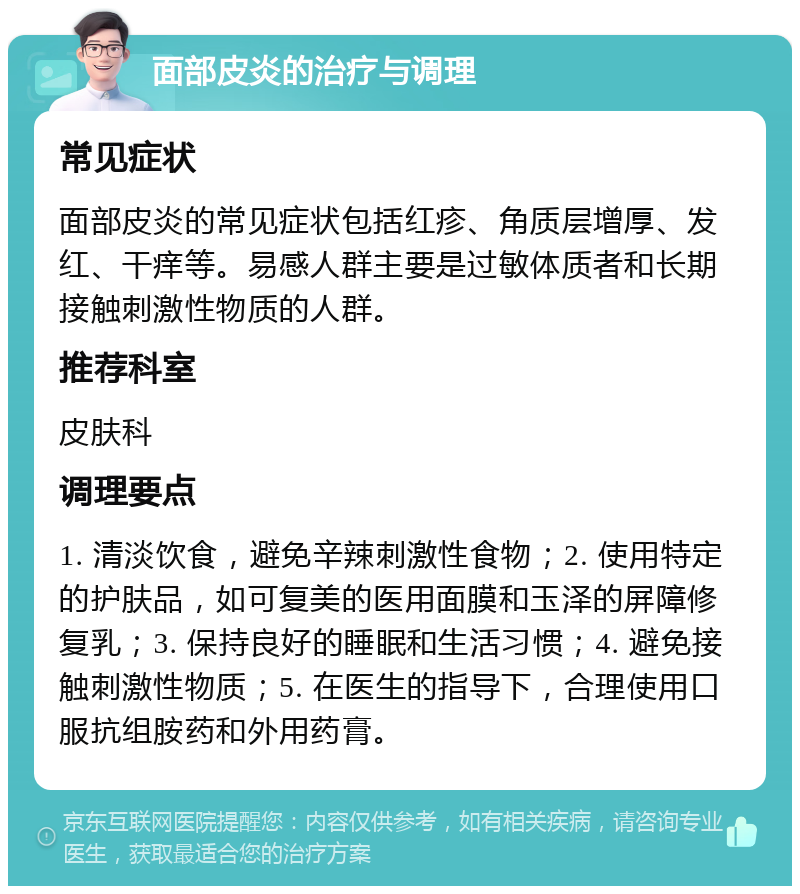 面部皮炎的治疗与调理 常见症状 面部皮炎的常见症状包括红疹、角质层增厚、发红、干痒等。易感人群主要是过敏体质者和长期接触刺激性物质的人群。 推荐科室 皮肤科 调理要点 1. 清淡饮食，避免辛辣刺激性食物；2. 使用特定的护肤品，如可复美的医用面膜和玉泽的屏障修复乳；3. 保持良好的睡眠和生活习惯；4. 避免接触刺激性物质；5. 在医生的指导下，合理使用口服抗组胺药和外用药膏。