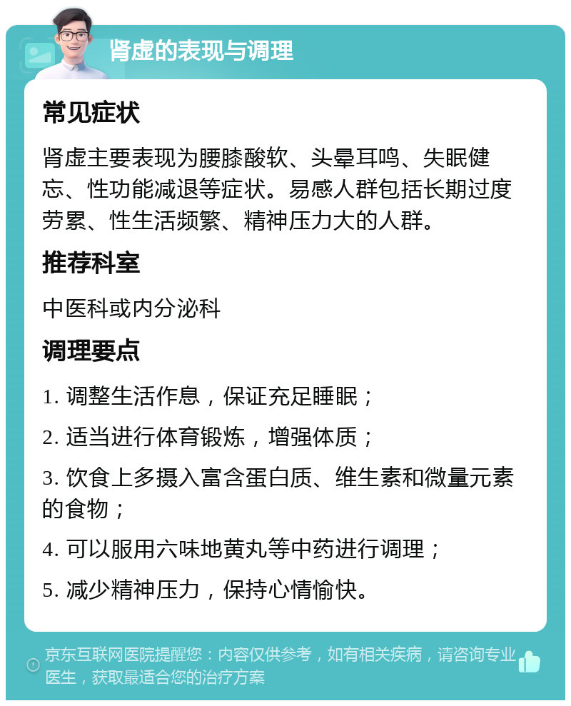 肾虚的表现与调理 常见症状 肾虚主要表现为腰膝酸软、头晕耳鸣、失眠健忘、性功能减退等症状。易感人群包括长期过度劳累、性生活频繁、精神压力大的人群。 推荐科室 中医科或内分泌科 调理要点 1. 调整生活作息，保证充足睡眠； 2. 适当进行体育锻炼，增强体质； 3. 饮食上多摄入富含蛋白质、维生素和微量元素的食物； 4. 可以服用六味地黄丸等中药进行调理； 5. 减少精神压力，保持心情愉快。