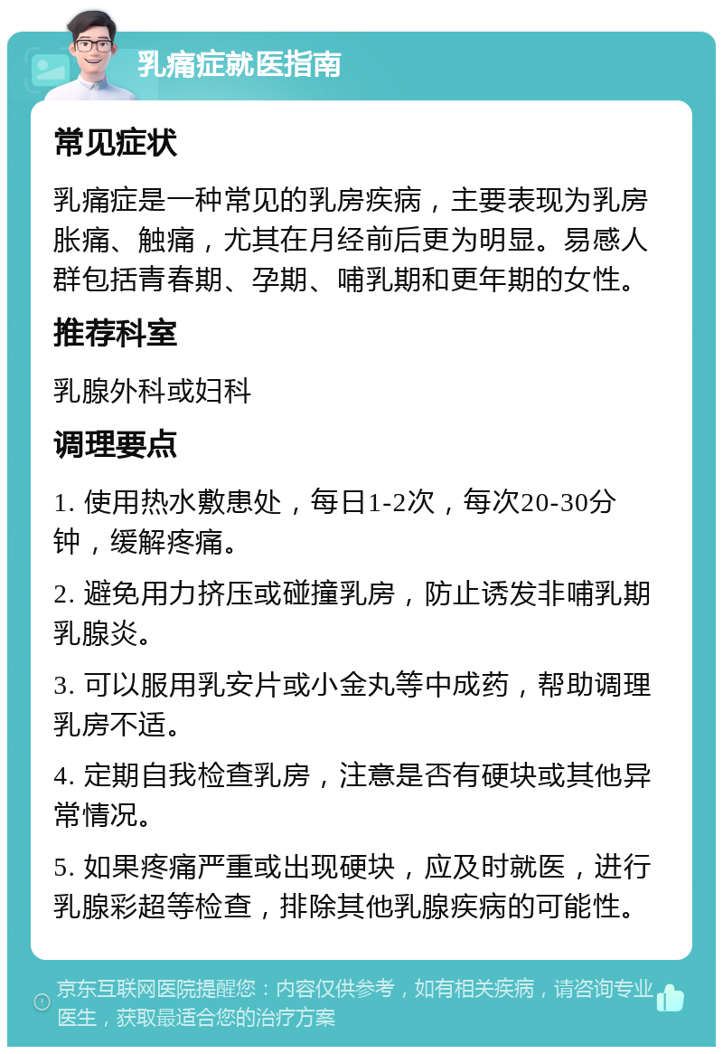 乳痛症就医指南 常见症状 乳痛症是一种常见的乳房疾病，主要表现为乳房胀痛、触痛，尤其在月经前后更为明显。易感人群包括青春期、孕期、哺乳期和更年期的女性。 推荐科室 乳腺外科或妇科 调理要点 1. 使用热水敷患处，每日1-2次，每次20-30分钟，缓解疼痛。 2. 避免用力挤压或碰撞乳房，防止诱发非哺乳期乳腺炎。 3. 可以服用乳安片或小金丸等中成药，帮助调理乳房不适。 4. 定期自我检查乳房，注意是否有硬块或其他异常情况。 5. 如果疼痛严重或出现硬块，应及时就医，进行乳腺彩超等检查，排除其他乳腺疾病的可能性。