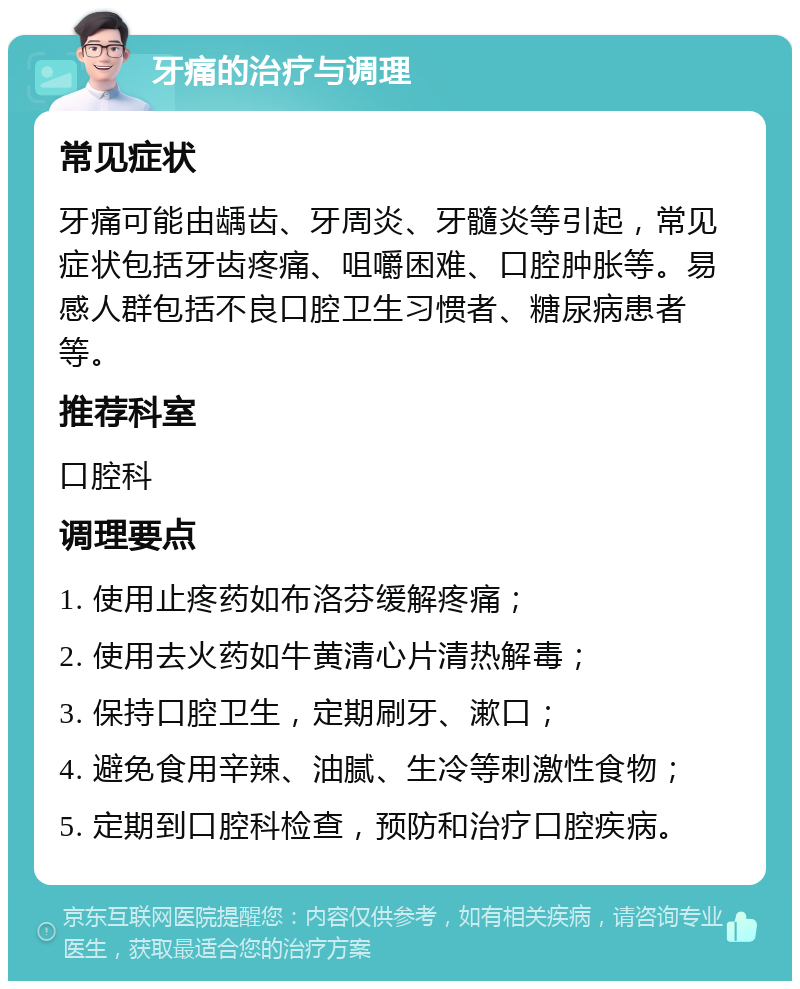 牙痛的治疗与调理 常见症状 牙痛可能由龋齿、牙周炎、牙髓炎等引起，常见症状包括牙齿疼痛、咀嚼困难、口腔肿胀等。易感人群包括不良口腔卫生习惯者、糖尿病患者等。 推荐科室 口腔科 调理要点 1. 使用止疼药如布洛芬缓解疼痛； 2. 使用去火药如牛黄清心片清热解毒； 3. 保持口腔卫生，定期刷牙、漱口； 4. 避免食用辛辣、油腻、生冷等刺激性食物； 5. 定期到口腔科检查，预防和治疗口腔疾病。