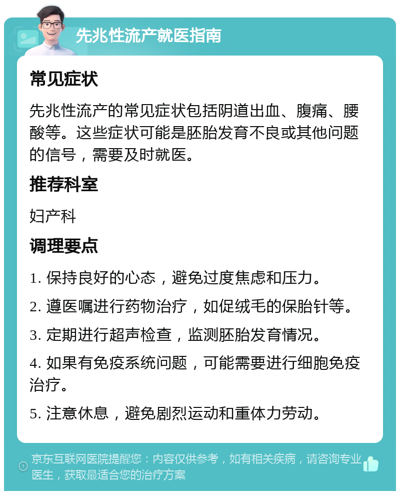 先兆性流产就医指南 常见症状 先兆性流产的常见症状包括阴道出血、腹痛、腰酸等。这些症状可能是胚胎发育不良或其他问题的信号，需要及时就医。 推荐科室 妇产科 调理要点 1. 保持良好的心态，避免过度焦虑和压力。 2. 遵医嘱进行药物治疗，如促绒毛的保胎针等。 3. 定期进行超声检查，监测胚胎发育情况。 4. 如果有免疫系统问题，可能需要进行细胞免疫治疗。 5. 注意休息，避免剧烈运动和重体力劳动。