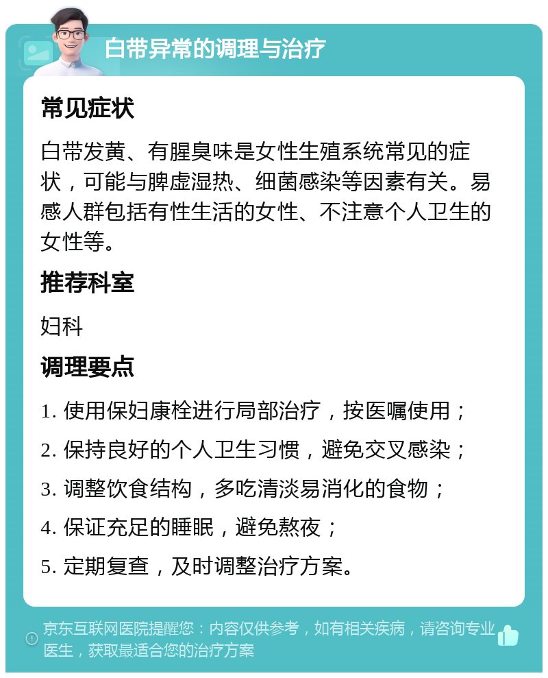 白带异常的调理与治疗 常见症状 白带发黄、有腥臭味是女性生殖系统常见的症状，可能与脾虚湿热、细菌感染等因素有关。易感人群包括有性生活的女性、不注意个人卫生的女性等。 推荐科室 妇科 调理要点 1. 使用保妇康栓进行局部治疗，按医嘱使用； 2. 保持良好的个人卫生习惯，避免交叉感染； 3. 调整饮食结构，多吃清淡易消化的食物； 4. 保证充足的睡眠，避免熬夜； 5. 定期复查，及时调整治疗方案。