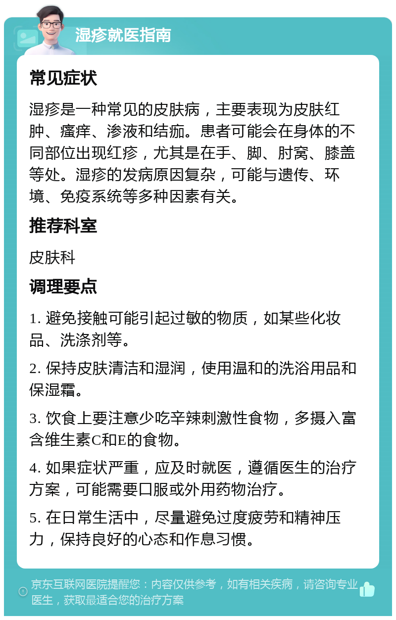 湿疹就医指南 常见症状 湿疹是一种常见的皮肤病，主要表现为皮肤红肿、瘙痒、渗液和结痂。患者可能会在身体的不同部位出现红疹，尤其是在手、脚、肘窝、膝盖等处。湿疹的发病原因复杂，可能与遗传、环境、免疫系统等多种因素有关。 推荐科室 皮肤科 调理要点 1. 避免接触可能引起过敏的物质，如某些化妆品、洗涤剂等。 2. 保持皮肤清洁和湿润，使用温和的洗浴用品和保湿霜。 3. 饮食上要注意少吃辛辣刺激性食物，多摄入富含维生素C和E的食物。 4. 如果症状严重，应及时就医，遵循医生的治疗方案，可能需要口服或外用药物治疗。 5. 在日常生活中，尽量避免过度疲劳和精神压力，保持良好的心态和作息习惯。