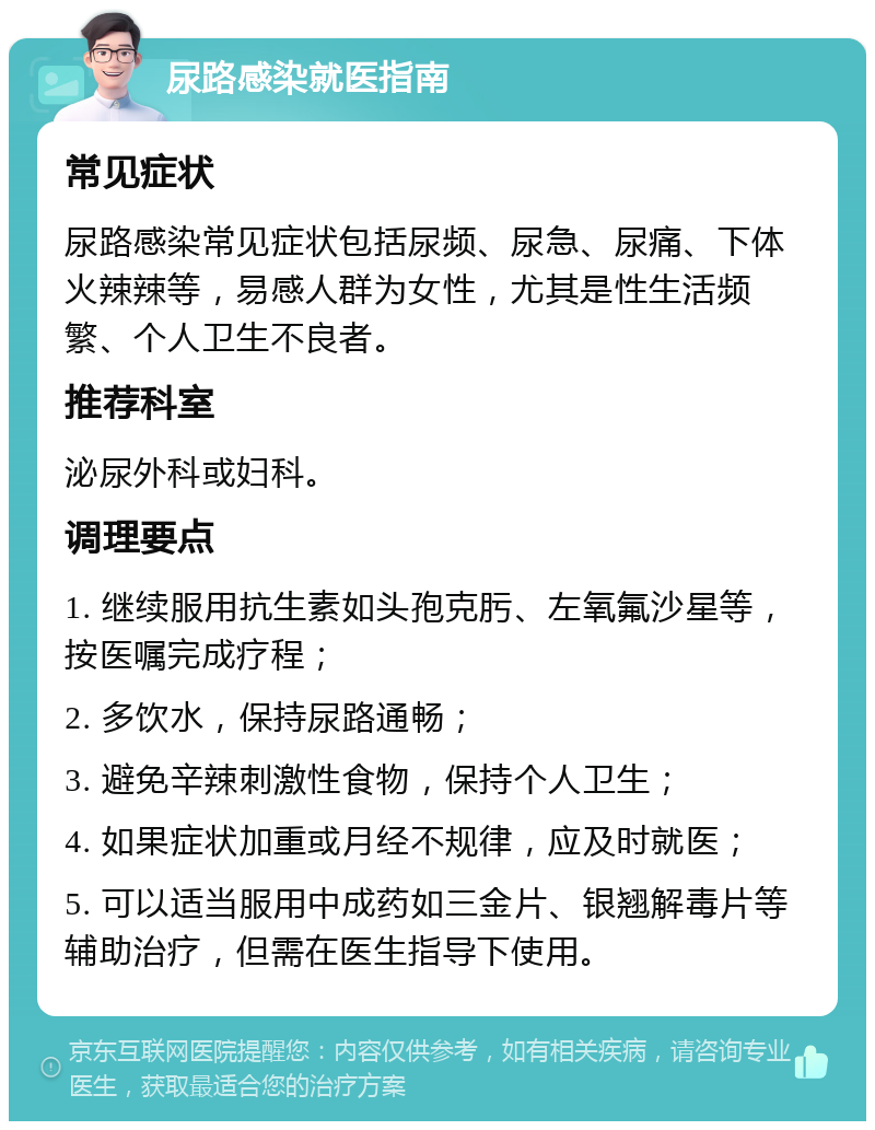 尿路感染就医指南 常见症状 尿路感染常见症状包括尿频、尿急、尿痛、下体火辣辣等，易感人群为女性，尤其是性生活频繁、个人卫生不良者。 推荐科室 泌尿外科或妇科。 调理要点 1. 继续服用抗生素如头孢克肟、左氧氟沙星等，按医嘱完成疗程； 2. 多饮水，保持尿路通畅； 3. 避免辛辣刺激性食物，保持个人卫生； 4. 如果症状加重或月经不规律，应及时就医； 5. 可以适当服用中成药如三金片、银翘解毒片等辅助治疗，但需在医生指导下使用。