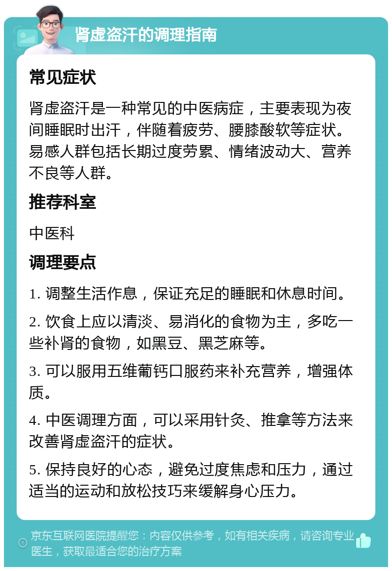 肾虚盗汗的调理指南 常见症状 肾虚盗汗是一种常见的中医病症，主要表现为夜间睡眠时出汗，伴随着疲劳、腰膝酸软等症状。易感人群包括长期过度劳累、情绪波动大、营养不良等人群。 推荐科室 中医科 调理要点 1. 调整生活作息，保证充足的睡眠和休息时间。 2. 饮食上应以清淡、易消化的食物为主，多吃一些补肾的食物，如黑豆、黑芝麻等。 3. 可以服用五维葡钙口服药来补充营养，增强体质。 4. 中医调理方面，可以采用针灸、推拿等方法来改善肾虚盗汗的症状。 5. 保持良好的心态，避免过度焦虑和压力，通过适当的运动和放松技巧来缓解身心压力。