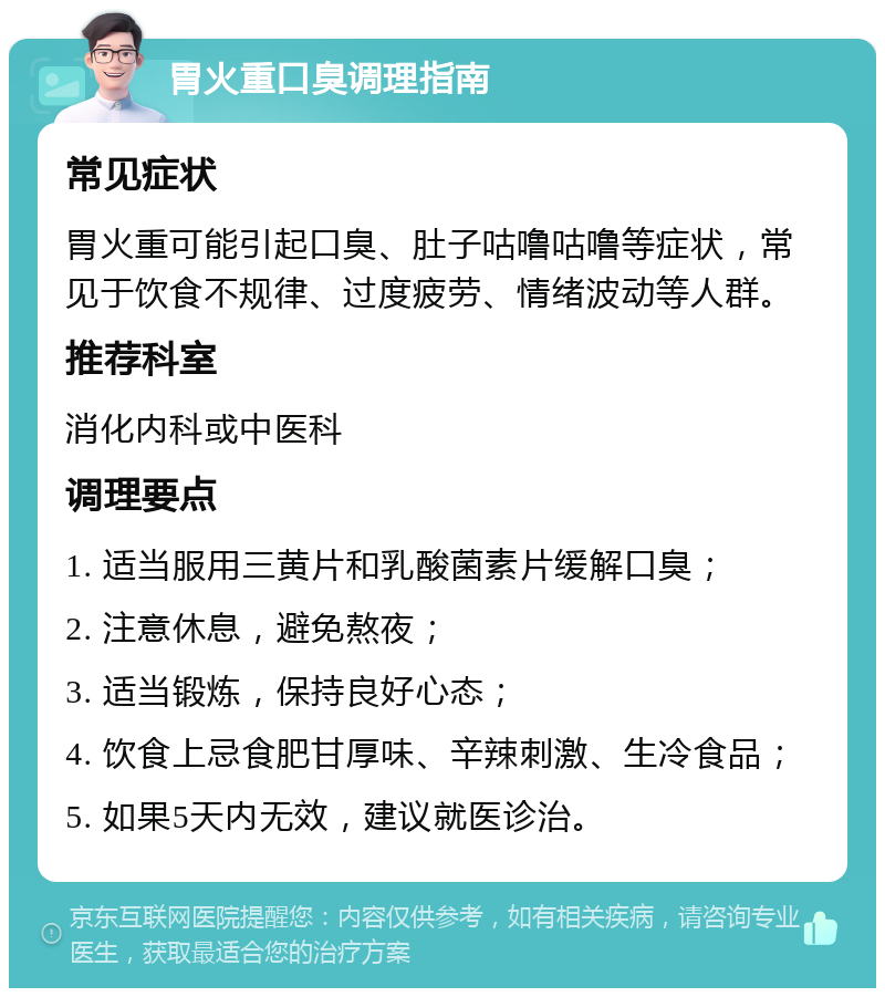 胃火重口臭调理指南 常见症状 胃火重可能引起口臭、肚子咕噜咕噜等症状，常见于饮食不规律、过度疲劳、情绪波动等人群。 推荐科室 消化内科或中医科 调理要点 1. 适当服用三黄片和乳酸菌素片缓解口臭； 2. 注意休息，避免熬夜； 3. 适当锻炼，保持良好心态； 4. 饮食上忌食肥甘厚味、辛辣刺激、生冷食品； 5. 如果5天内无效，建议就医诊治。