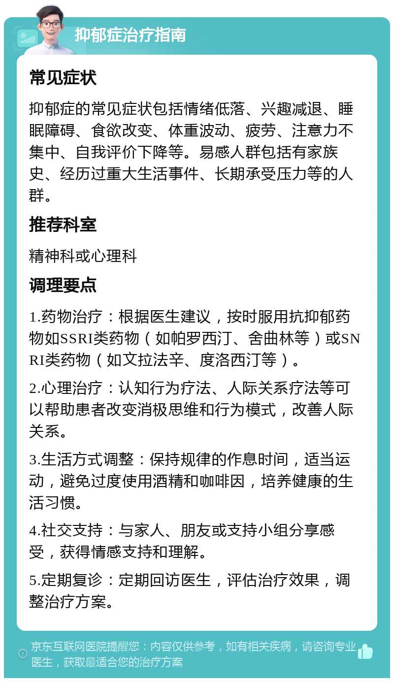 抑郁症治疗指南 常见症状 抑郁症的常见症状包括情绪低落、兴趣减退、睡眠障碍、食欲改变、体重波动、疲劳、注意力不集中、自我评价下降等。易感人群包括有家族史、经历过重大生活事件、长期承受压力等的人群。 推荐科室 精神科或心理科 调理要点 1.药物治疗：根据医生建议，按时服用抗抑郁药物如SSRI类药物（如帕罗西汀、舍曲林等）或SNRI类药物（如文拉法辛、度洛西汀等）。 2.心理治疗：认知行为疗法、人际关系疗法等可以帮助患者改变消极思维和行为模式，改善人际关系。 3.生活方式调整：保持规律的作息时间，适当运动，避免过度使用酒精和咖啡因，培养健康的生活习惯。 4.社交支持：与家人、朋友或支持小组分享感受，获得情感支持和理解。 5.定期复诊：定期回访医生，评估治疗效果，调整治疗方案。