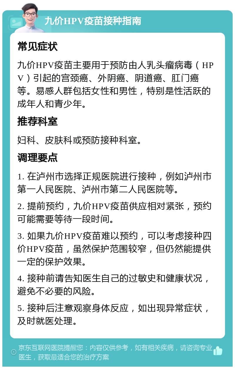 九价HPV疫苗接种指南 常见症状 九价HPV疫苗主要用于预防由人乳头瘤病毒（HPV）引起的宫颈癌、外阴癌、阴道癌、肛门癌等。易感人群包括女性和男性，特别是性活跃的成年人和青少年。 推荐科室 妇科、皮肤科或预防接种科室。 调理要点 1. 在泸州市选择正规医院进行接种，例如泸州市第一人民医院、泸州市第二人民医院等。 2. 提前预约，九价HPV疫苗供应相对紧张，预约可能需要等待一段时间。 3. 如果九价HPV疫苗难以预约，可以考虑接种四价HPV疫苗，虽然保护范围较窄，但仍然能提供一定的保护效果。 4. 接种前请告知医生自己的过敏史和健康状况，避免不必要的风险。 5. 接种后注意观察身体反应，如出现异常症状，及时就医处理。