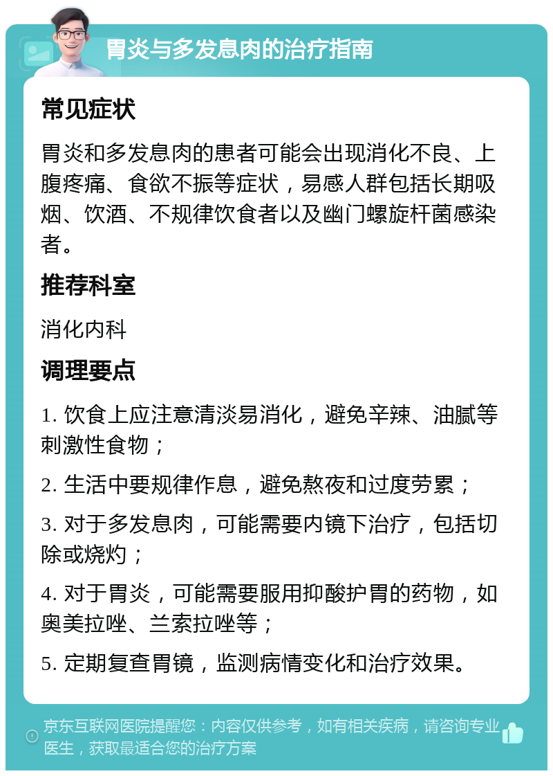 胃炎与多发息肉的治疗指南 常见症状 胃炎和多发息肉的患者可能会出现消化不良、上腹疼痛、食欲不振等症状，易感人群包括长期吸烟、饮酒、不规律饮食者以及幽门螺旋杆菌感染者。 推荐科室 消化内科 调理要点 1. 饮食上应注意清淡易消化，避免辛辣、油腻等刺激性食物； 2. 生活中要规律作息，避免熬夜和过度劳累； 3. 对于多发息肉，可能需要内镜下治疗，包括切除或烧灼； 4. 对于胃炎，可能需要服用抑酸护胃的药物，如奥美拉唑、兰索拉唑等； 5. 定期复查胃镜，监测病情变化和治疗效果。