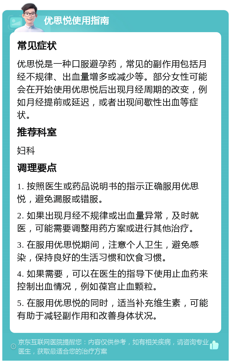 优思悦使用指南 常见症状 优思悦是一种口服避孕药，常见的副作用包括月经不规律、出血量增多或减少等。部分女性可能会在开始使用优思悦后出现月经周期的改变，例如月经提前或延迟，或者出现间歇性出血等症状。 推荐科室 妇科 调理要点 1. 按照医生或药品说明书的指示正确服用优思悦，避免漏服或错服。 2. 如果出现月经不规律或出血量异常，及时就医，可能需要调整用药方案或进行其他治疗。 3. 在服用优思悦期间，注意个人卫生，避免感染，保持良好的生活习惯和饮食习惯。 4. 如果需要，可以在医生的指导下使用止血药来控制出血情况，例如葆宫止血颗粒。 5. 在服用优思悦的同时，适当补充维生素，可能有助于减轻副作用和改善身体状况。