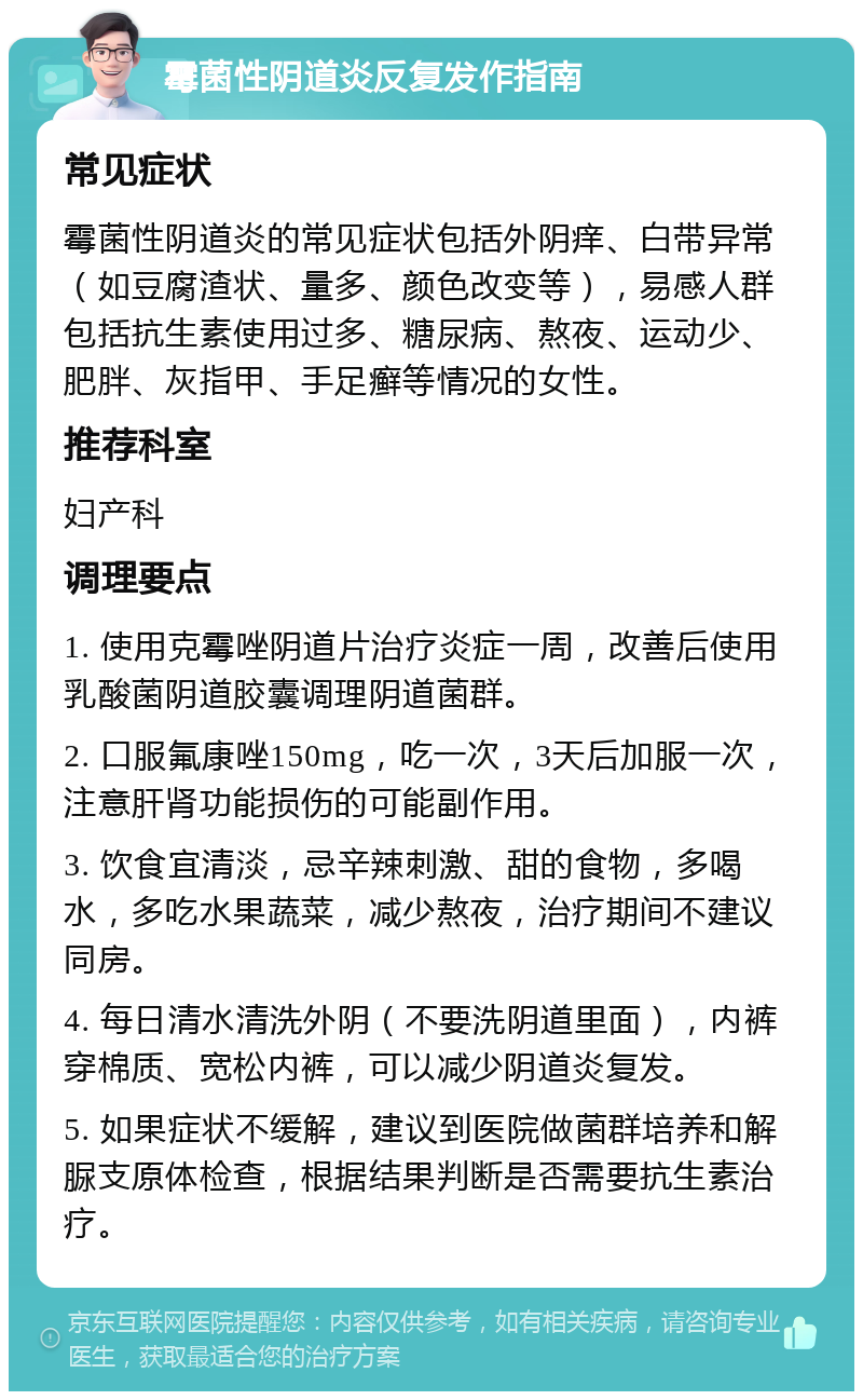 霉菌性阴道炎反复发作指南 常见症状 霉菌性阴道炎的常见症状包括外阴痒、白带异常（如豆腐渣状、量多、颜色改变等），易感人群包括抗生素使用过多、糖尿病、熬夜、运动少、肥胖、灰指甲、手足癣等情况的女性。 推荐科室 妇产科 调理要点 1. 使用克霉唑阴道片治疗炎症一周，改善后使用乳酸菌阴道胶囊调理阴道菌群。 2. 口服氟康唑150mg，吃一次，3天后加服一次，注意肝肾功能损伤的可能副作用。 3. 饮食宜清淡，忌辛辣刺激、甜的食物，多喝水，多吃水果蔬菜，减少熬夜，治疗期间不建议同房。 4. 每日清水清洗外阴（不要洗阴道里面），内裤穿棉质、宽松内裤，可以减少阴道炎复发。 5. 如果症状不缓解，建议到医院做菌群培养和解脲支原体检查，根据结果判断是否需要抗生素治疗。