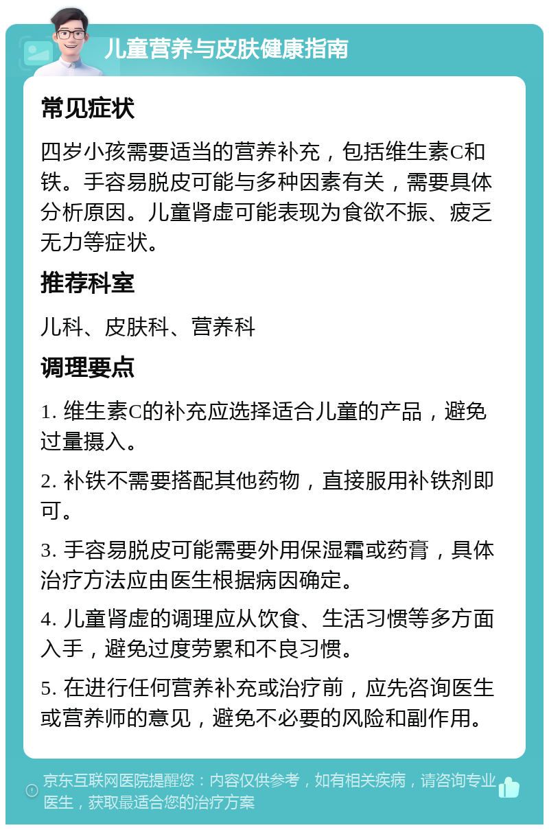 儿童营养与皮肤健康指南 常见症状 四岁小孩需要适当的营养补充，包括维生素C和铁。手容易脱皮可能与多种因素有关，需要具体分析原因。儿童肾虚可能表现为食欲不振、疲乏无力等症状。 推荐科室 儿科、皮肤科、营养科 调理要点 1. 维生素C的补充应选择适合儿童的产品，避免过量摄入。 2. 补铁不需要搭配其他药物，直接服用补铁剂即可。 3. 手容易脱皮可能需要外用保湿霜或药膏，具体治疗方法应由医生根据病因确定。 4. 儿童肾虚的调理应从饮食、生活习惯等多方面入手，避免过度劳累和不良习惯。 5. 在进行任何营养补充或治疗前，应先咨询医生或营养师的意见，避免不必要的风险和副作用。