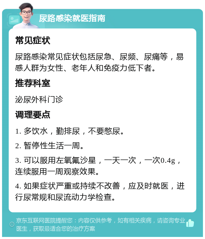 尿路感染就医指南 常见症状 尿路感染常见症状包括尿急、尿频、尿痛等，易感人群为女性、老年人和免疫力低下者。 推荐科室 泌尿外科门诊 调理要点 1. 多饮水，勤排尿，不要憋尿。 2. 暂停性生活一周。 3. 可以服用左氧氟沙星，一天一次，一次0.4g，连续服用一周观察效果。 4. 如果症状严重或持续不改善，应及时就医，进行尿常规和尿流动力学检查。