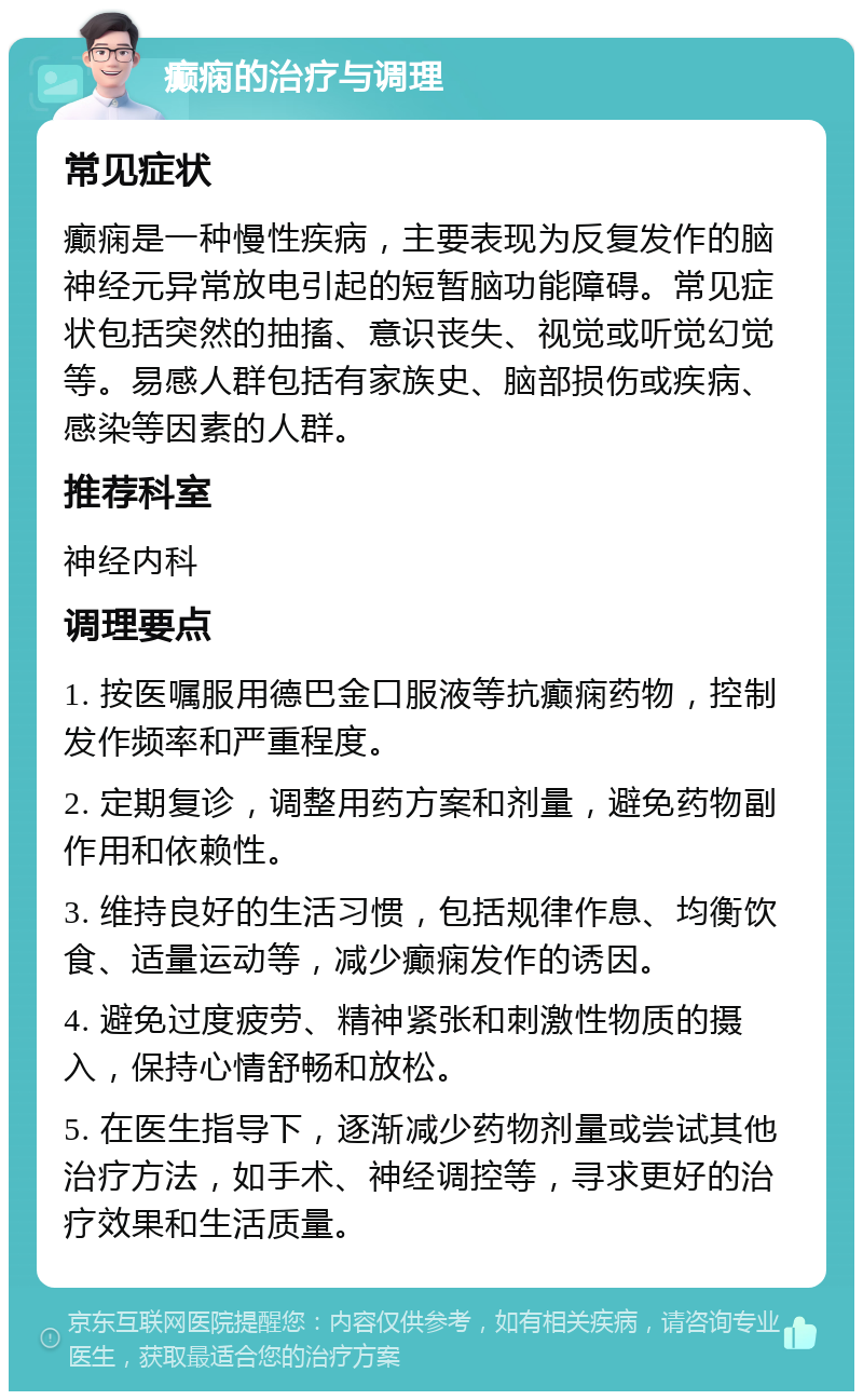 癫痫的治疗与调理 常见症状 癫痫是一种慢性疾病，主要表现为反复发作的脑神经元异常放电引起的短暂脑功能障碍。常见症状包括突然的抽搐、意识丧失、视觉或听觉幻觉等。易感人群包括有家族史、脑部损伤或疾病、感染等因素的人群。 推荐科室 神经内科 调理要点 1. 按医嘱服用德巴金口服液等抗癫痫药物，控制发作频率和严重程度。 2. 定期复诊，调整用药方案和剂量，避免药物副作用和依赖性。 3. 维持良好的生活习惯，包括规律作息、均衡饮食、适量运动等，减少癫痫发作的诱因。 4. 避免过度疲劳、精神紧张和刺激性物质的摄入，保持心情舒畅和放松。 5. 在医生指导下，逐渐减少药物剂量或尝试其他治疗方法，如手术、神经调控等，寻求更好的治疗效果和生活质量。