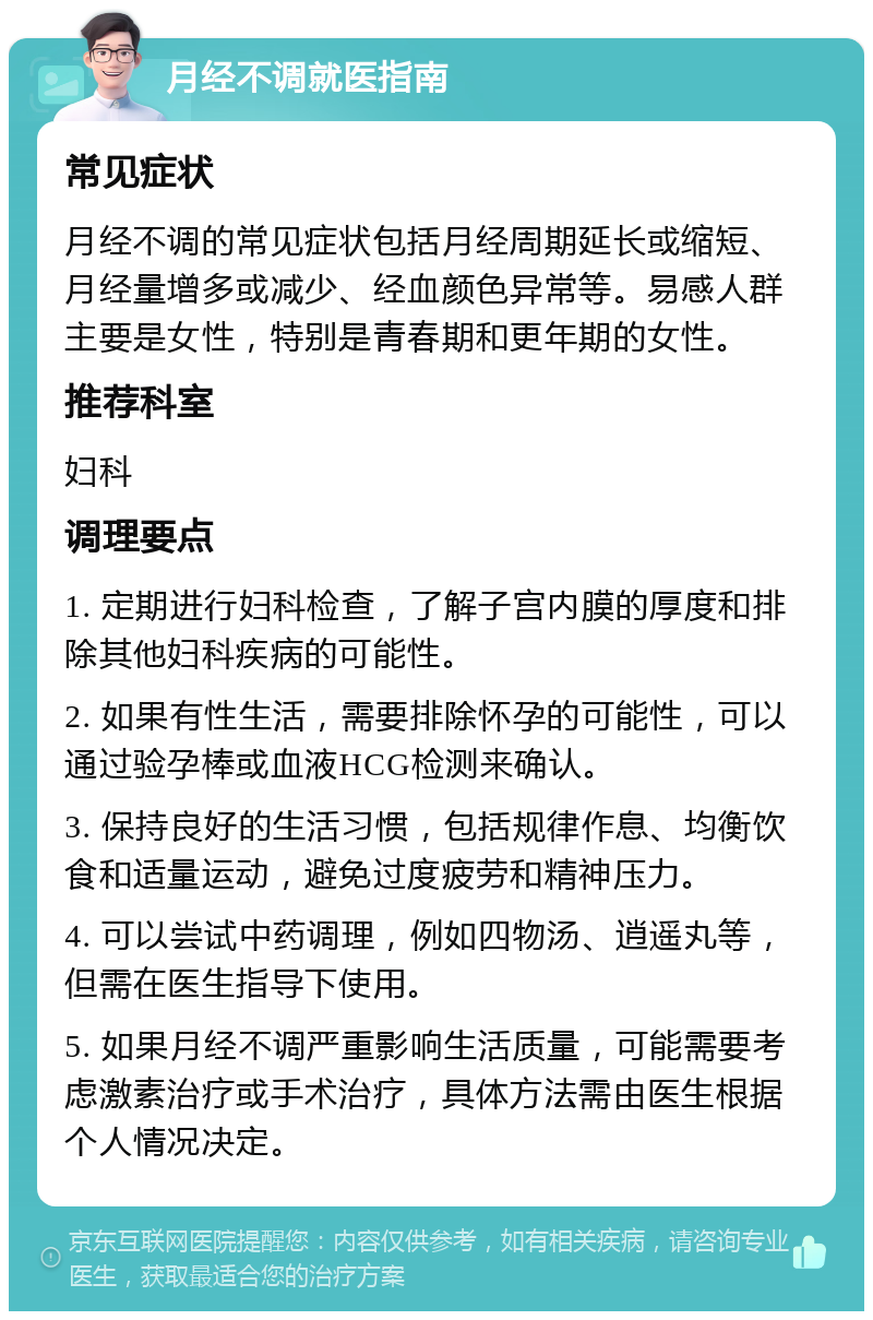 月经不调就医指南 常见症状 月经不调的常见症状包括月经周期延长或缩短、月经量增多或减少、经血颜色异常等。易感人群主要是女性，特别是青春期和更年期的女性。 推荐科室 妇科 调理要点 1. 定期进行妇科检查，了解子宫内膜的厚度和排除其他妇科疾病的可能性。 2. 如果有性生活，需要排除怀孕的可能性，可以通过验孕棒或血液HCG检测来确认。 3. 保持良好的生活习惯，包括规律作息、均衡饮食和适量运动，避免过度疲劳和精神压力。 4. 可以尝试中药调理，例如四物汤、逍遥丸等，但需在医生指导下使用。 5. 如果月经不调严重影响生活质量，可能需要考虑激素治疗或手术治疗，具体方法需由医生根据个人情况决定。