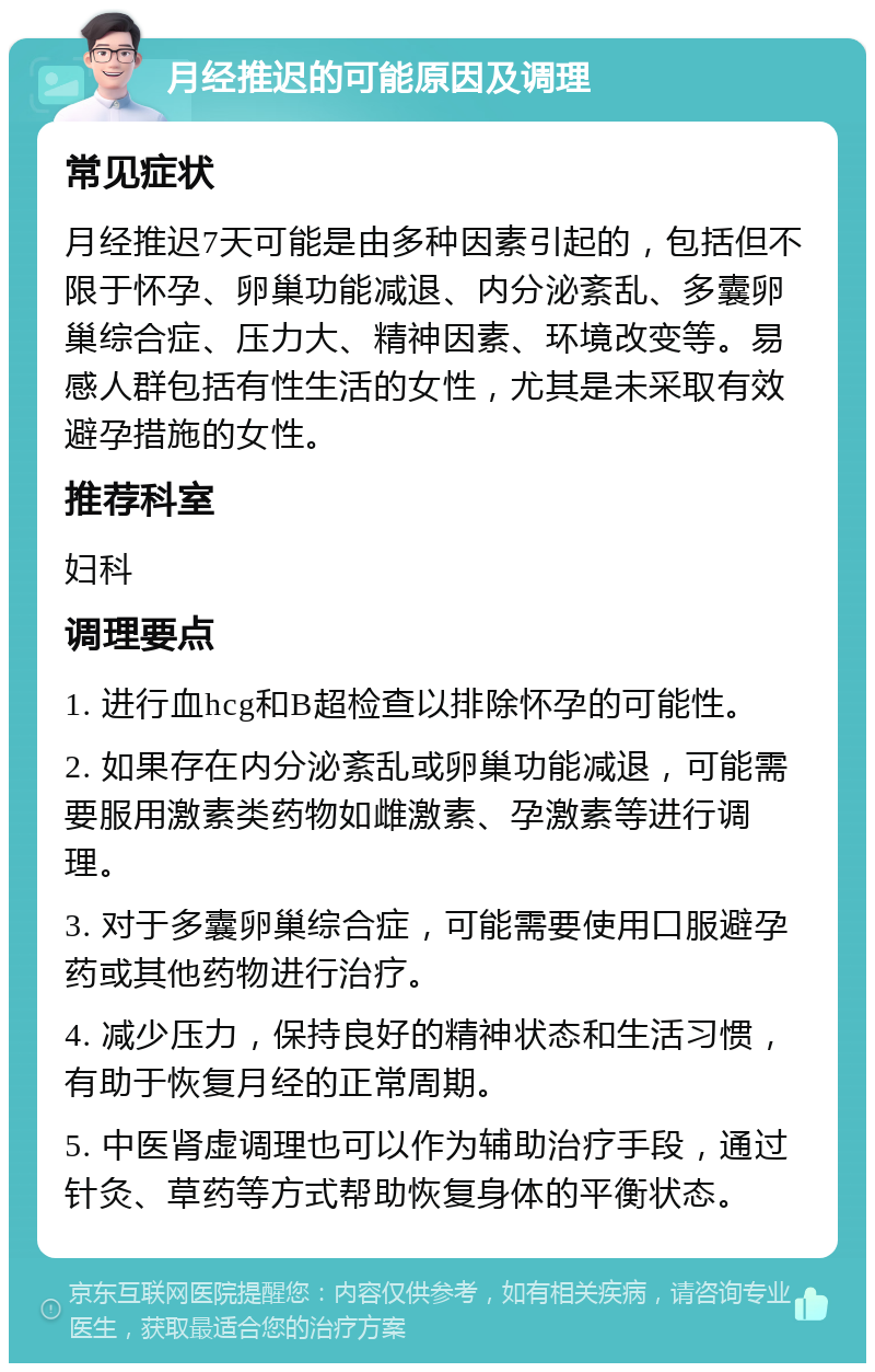 月经推迟的可能原因及调理 常见症状 月经推迟7天可能是由多种因素引起的，包括但不限于怀孕、卵巢功能减退、内分泌紊乱、多囊卵巢综合症、压力大、精神因素、环境改变等。易感人群包括有性生活的女性，尤其是未采取有效避孕措施的女性。 推荐科室 妇科 调理要点 1. 进行血hcg和B超检查以排除怀孕的可能性。 2. 如果存在内分泌紊乱或卵巢功能减退，可能需要服用激素类药物如雌激素、孕激素等进行调理。 3. 对于多囊卵巢综合症，可能需要使用口服避孕药或其他药物进行治疗。 4. 减少压力，保持良好的精神状态和生活习惯，有助于恢复月经的正常周期。 5. 中医肾虚调理也可以作为辅助治疗手段，通过针灸、草药等方式帮助恢复身体的平衡状态。