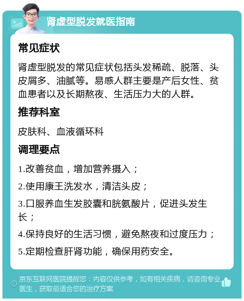 肾虚型脱发就医指南 常见症状 肾虚型脱发的常见症状包括头发稀疏、脱落、头皮屑多、油腻等。易感人群主要是产后女性、贫血患者以及长期熬夜、生活压力大的人群。 推荐科室 皮肤科、血液循环科 调理要点 1.改善贫血，增加营养摄入； 2.使用康王洗发水，清洁头皮； 3.口服养血生发胶囊和胱氨酸片，促进头发生长； 4.保持良好的生活习惯，避免熬夜和过度压力； 5.定期检查肝肾功能，确保用药安全。