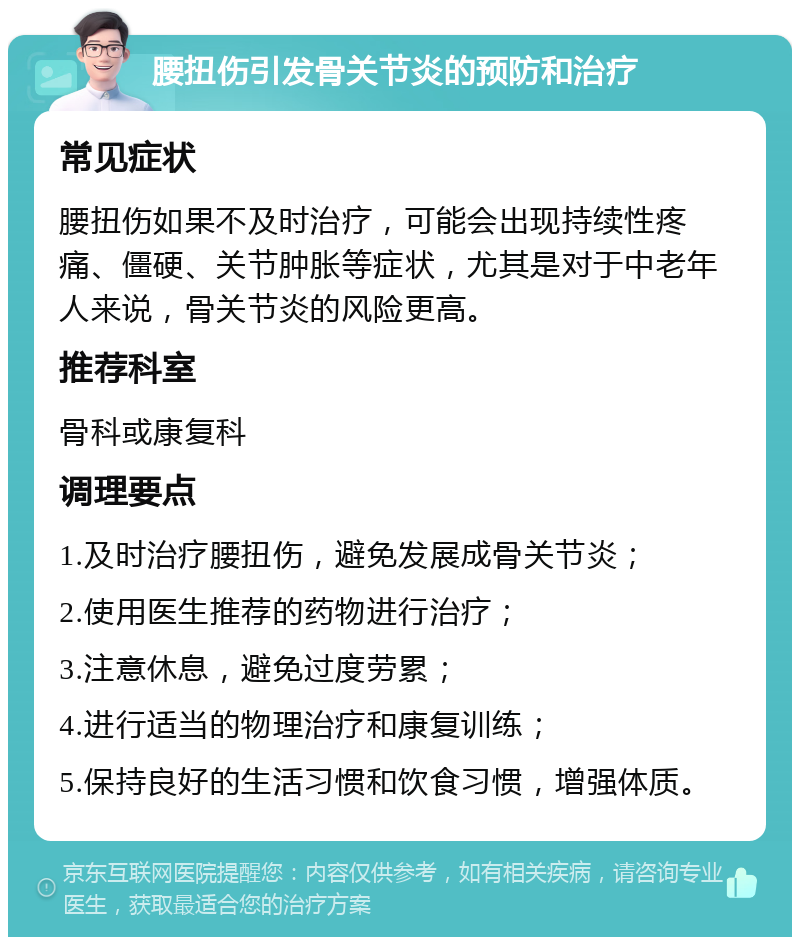 腰扭伤引发骨关节炎的预防和治疗 常见症状 腰扭伤如果不及时治疗，可能会出现持续性疼痛、僵硬、关节肿胀等症状，尤其是对于中老年人来说，骨关节炎的风险更高。 推荐科室 骨科或康复科 调理要点 1.及时治疗腰扭伤，避免发展成骨关节炎； 2.使用医生推荐的药物进行治疗； 3.注意休息，避免过度劳累； 4.进行适当的物理治疗和康复训练； 5.保持良好的生活习惯和饮食习惯，增强体质。