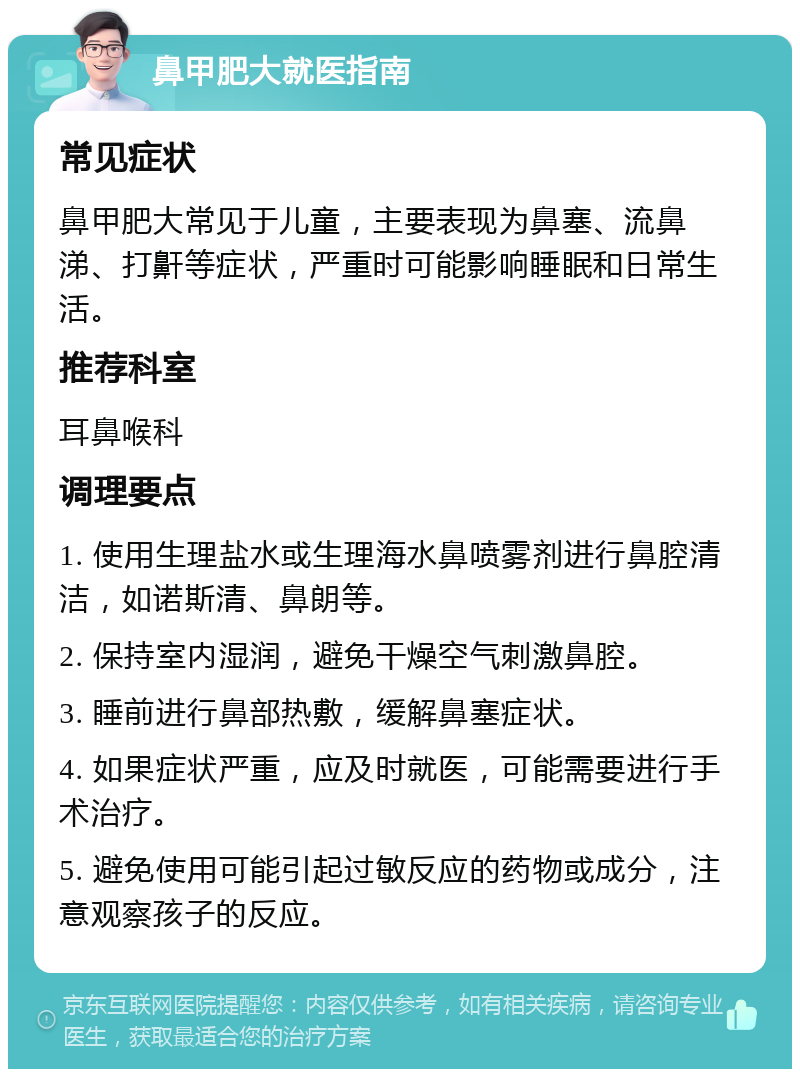 鼻甲肥大就医指南 常见症状 鼻甲肥大常见于儿童，主要表现为鼻塞、流鼻涕、打鼾等症状，严重时可能影响睡眠和日常生活。 推荐科室 耳鼻喉科 调理要点 1. 使用生理盐水或生理海水鼻喷雾剂进行鼻腔清洁，如诺斯清、鼻朗等。 2. 保持室内湿润，避免干燥空气刺激鼻腔。 3. 睡前进行鼻部热敷，缓解鼻塞症状。 4. 如果症状严重，应及时就医，可能需要进行手术治疗。 5. 避免使用可能引起过敏反应的药物或成分，注意观察孩子的反应。