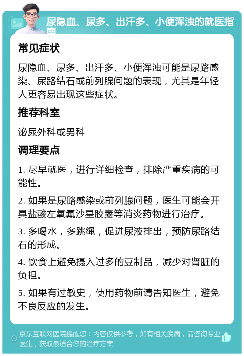 尿隐血、尿多、出汗多、小便浑浊的就医指南 常见症状 尿隐血、尿多、出汗多、小便浑浊可能是尿路感染、尿路结石或前列腺问题的表现，尤其是年轻人更容易出现这些症状。 推荐科室 泌尿外科或男科 调理要点 1. 尽早就医，进行详细检查，排除严重疾病的可能性。 2. 如果是尿路感染或前列腺问题，医生可能会开具盐酸左氧氟沙星胶囊等消炎药物进行治疗。 3. 多喝水，多跳绳，促进尿液排出，预防尿路结石的形成。 4. 饮食上避免摄入过多的豆制品，减少对肾脏的负担。 5. 如果有过敏史，使用药物前请告知医生，避免不良反应的发生。