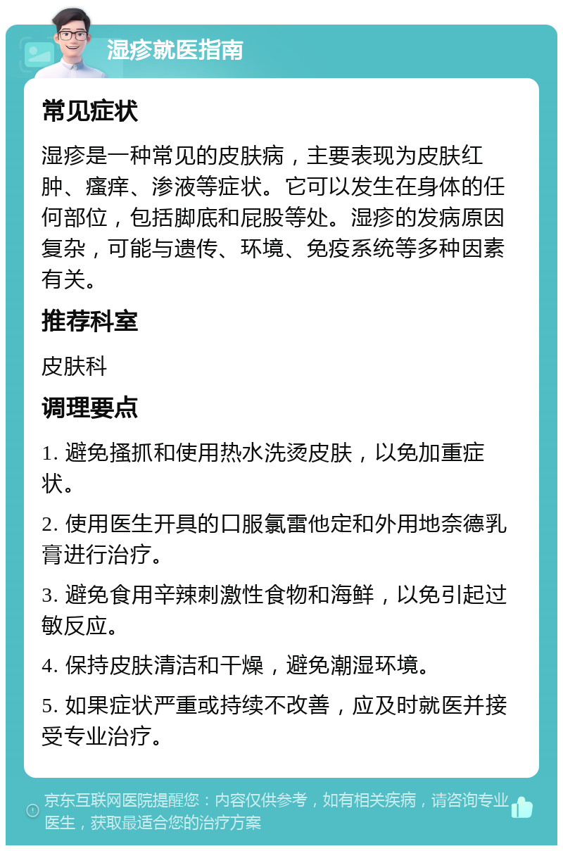 湿疹就医指南 常见症状 湿疹是一种常见的皮肤病，主要表现为皮肤红肿、瘙痒、渗液等症状。它可以发生在身体的任何部位，包括脚底和屁股等处。湿疹的发病原因复杂，可能与遗传、环境、免疫系统等多种因素有关。 推荐科室 皮肤科 调理要点 1. 避免搔抓和使用热水洗烫皮肤，以免加重症状。 2. 使用医生开具的口服氯雷他定和外用地奈德乳膏进行治疗。 3. 避免食用辛辣刺激性食物和海鲜，以免引起过敏反应。 4. 保持皮肤清洁和干燥，避免潮湿环境。 5. 如果症状严重或持续不改善，应及时就医并接受专业治疗。