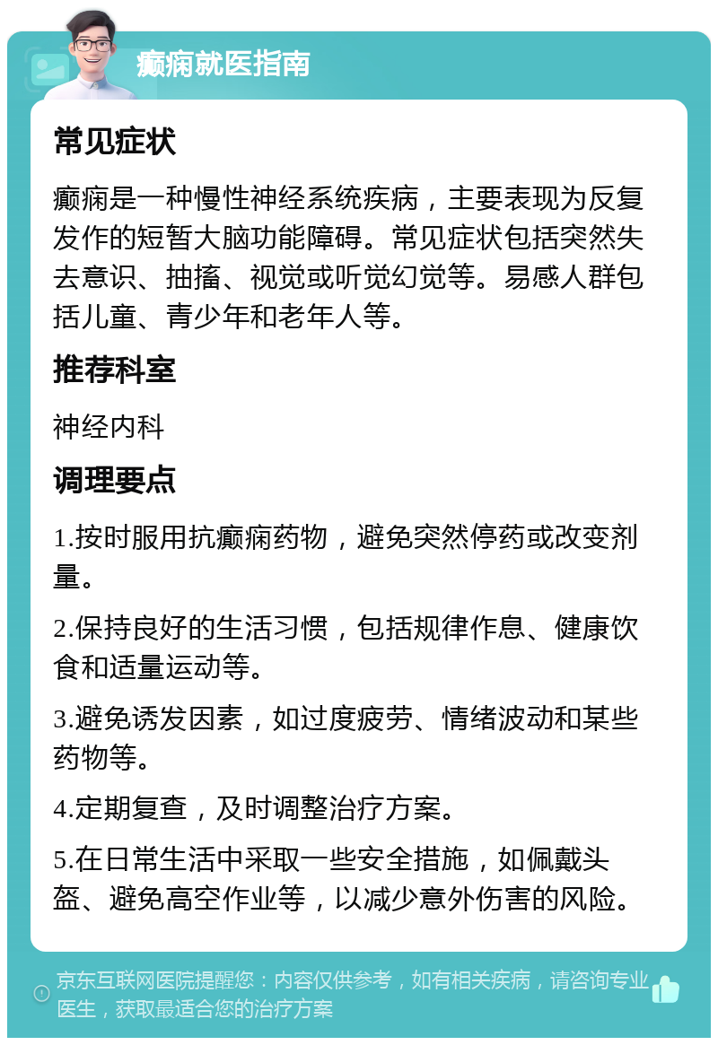 癫痫就医指南 常见症状 癫痫是一种慢性神经系统疾病，主要表现为反复发作的短暂大脑功能障碍。常见症状包括突然失去意识、抽搐、视觉或听觉幻觉等。易感人群包括儿童、青少年和老年人等。 推荐科室 神经内科 调理要点 1.按时服用抗癫痫药物，避免突然停药或改变剂量。 2.保持良好的生活习惯，包括规律作息、健康饮食和适量运动等。 3.避免诱发因素，如过度疲劳、情绪波动和某些药物等。 4.定期复查，及时调整治疗方案。 5.在日常生活中采取一些安全措施，如佩戴头盔、避免高空作业等，以减少意外伤害的风险。