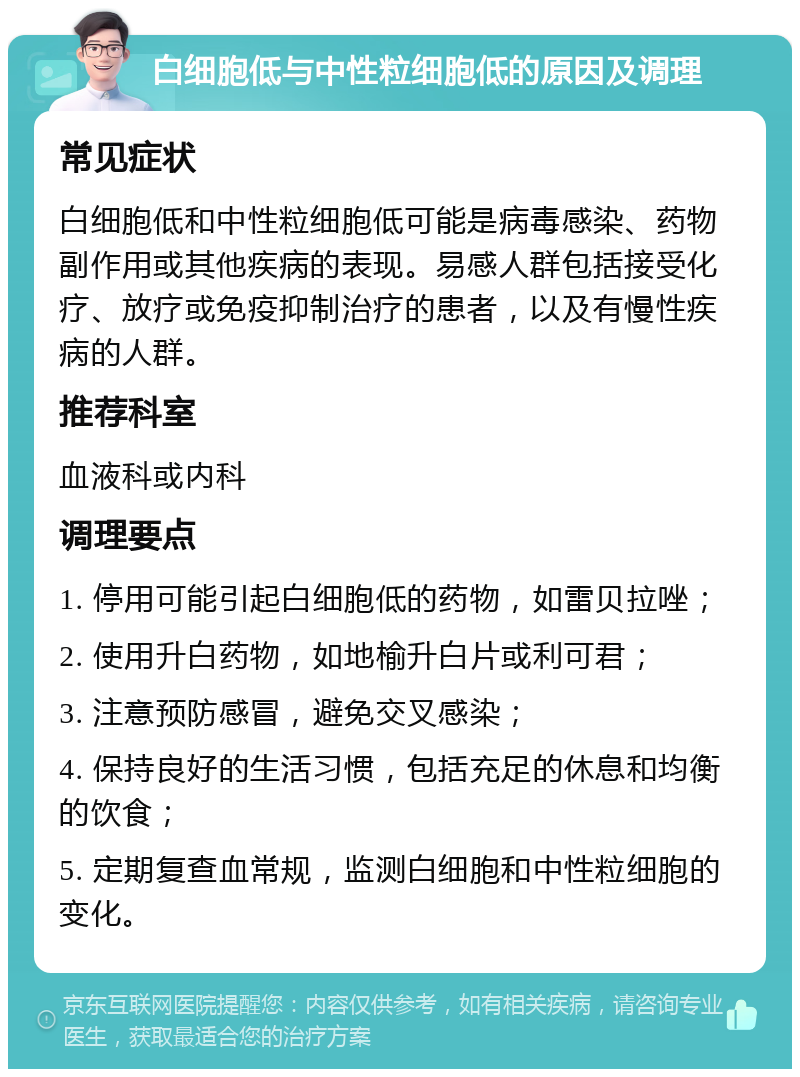 白细胞低与中性粒细胞低的原因及调理 常见症状 白细胞低和中性粒细胞低可能是病毒感染、药物副作用或其他疾病的表现。易感人群包括接受化疗、放疗或免疫抑制治疗的患者，以及有慢性疾病的人群。 推荐科室 血液科或内科 调理要点 1. 停用可能引起白细胞低的药物，如雷贝拉唑； 2. 使用升白药物，如地榆升白片或利可君； 3. 注意预防感冒，避免交叉感染； 4. 保持良好的生活习惯，包括充足的休息和均衡的饮食； 5. 定期复查血常规，监测白细胞和中性粒细胞的变化。