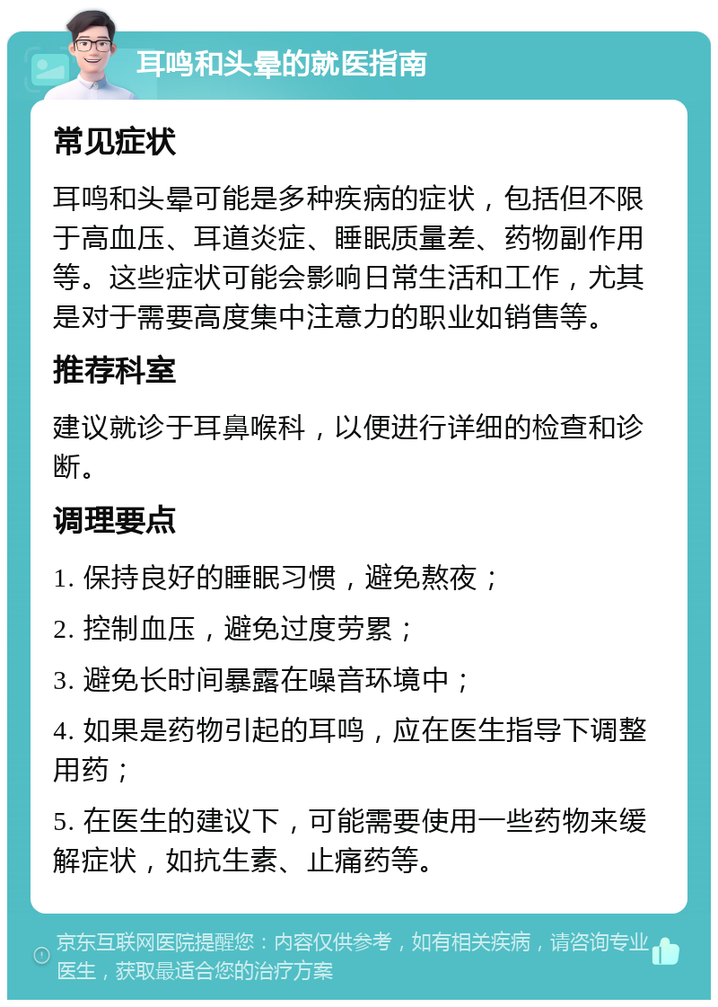 耳鸣和头晕的就医指南 常见症状 耳鸣和头晕可能是多种疾病的症状，包括但不限于高血压、耳道炎症、睡眠质量差、药物副作用等。这些症状可能会影响日常生活和工作，尤其是对于需要高度集中注意力的职业如销售等。 推荐科室 建议就诊于耳鼻喉科，以便进行详细的检查和诊断。 调理要点 1. 保持良好的睡眠习惯，避免熬夜； 2. 控制血压，避免过度劳累； 3. 避免长时间暴露在噪音环境中； 4. 如果是药物引起的耳鸣，应在医生指导下调整用药； 5. 在医生的建议下，可能需要使用一些药物来缓解症状，如抗生素、止痛药等。