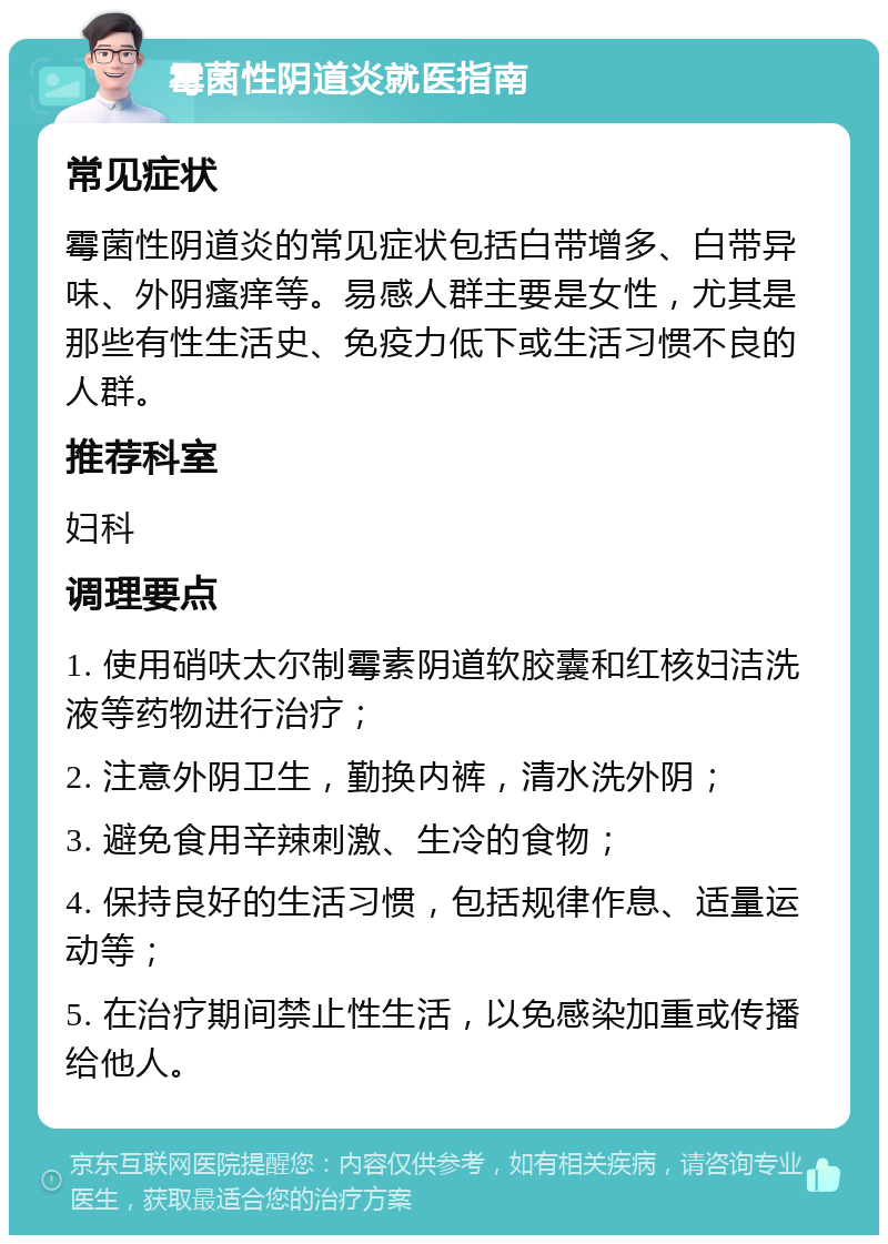 霉菌性阴道炎就医指南 常见症状 霉菌性阴道炎的常见症状包括白带增多、白带异味、外阴瘙痒等。易感人群主要是女性，尤其是那些有性生活史、免疫力低下或生活习惯不良的人群。 推荐科室 妇科 调理要点 1. 使用硝呋太尔制霉素阴道软胶囊和红核妇洁洗液等药物进行治疗； 2. 注意外阴卫生，勤换内裤，清水洗外阴； 3. 避免食用辛辣刺激、生冷的食物； 4. 保持良好的生活习惯，包括规律作息、适量运动等； 5. 在治疗期间禁止性生活，以免感染加重或传播给他人。