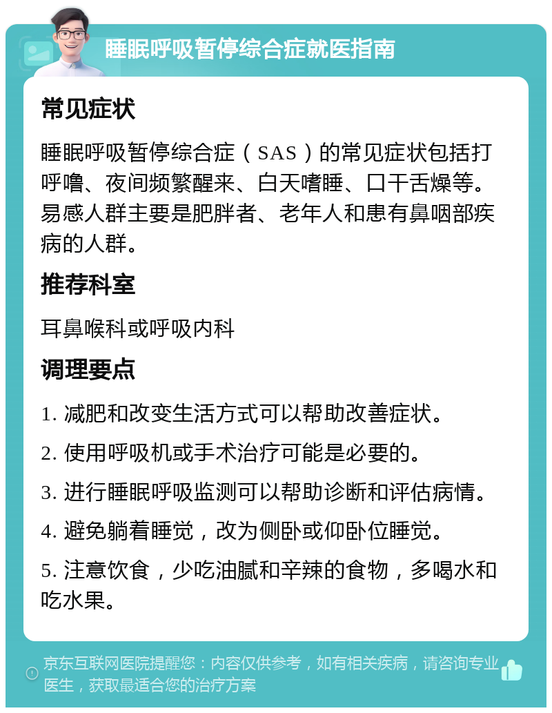 睡眠呼吸暂停综合症就医指南 常见症状 睡眠呼吸暂停综合症（SAS）的常见症状包括打呼噜、夜间频繁醒来、白天嗜睡、口干舌燥等。易感人群主要是肥胖者、老年人和患有鼻咽部疾病的人群。 推荐科室 耳鼻喉科或呼吸内科 调理要点 1. 减肥和改变生活方式可以帮助改善症状。 2. 使用呼吸机或手术治疗可能是必要的。 3. 进行睡眠呼吸监测可以帮助诊断和评估病情。 4. 避免躺着睡觉，改为侧卧或仰卧位睡觉。 5. 注意饮食，少吃油腻和辛辣的食物，多喝水和吃水果。