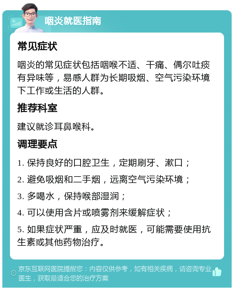 咽炎就医指南 常见症状 咽炎的常见症状包括咽喉不适、干痛、偶尔吐痰有异味等，易感人群为长期吸烟、空气污染环境下工作或生活的人群。 推荐科室 建议就诊耳鼻喉科。 调理要点 1. 保持良好的口腔卫生，定期刷牙、漱口； 2. 避免吸烟和二手烟，远离空气污染环境； 3. 多喝水，保持喉部湿润； 4. 可以使用含片或喷雾剂来缓解症状； 5. 如果症状严重，应及时就医，可能需要使用抗生素或其他药物治疗。