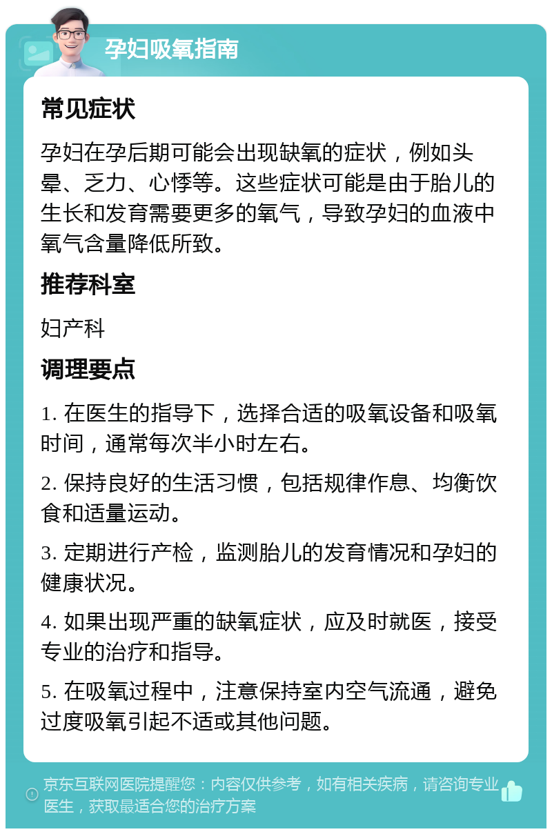 孕妇吸氧指南 常见症状 孕妇在孕后期可能会出现缺氧的症状，例如头晕、乏力、心悸等。这些症状可能是由于胎儿的生长和发育需要更多的氧气，导致孕妇的血液中氧气含量降低所致。 推荐科室 妇产科 调理要点 1. 在医生的指导下，选择合适的吸氧设备和吸氧时间，通常每次半小时左右。 2. 保持良好的生活习惯，包括规律作息、均衡饮食和适量运动。 3. 定期进行产检，监测胎儿的发育情况和孕妇的健康状况。 4. 如果出现严重的缺氧症状，应及时就医，接受专业的治疗和指导。 5. 在吸氧过程中，注意保持室内空气流通，避免过度吸氧引起不适或其他问题。