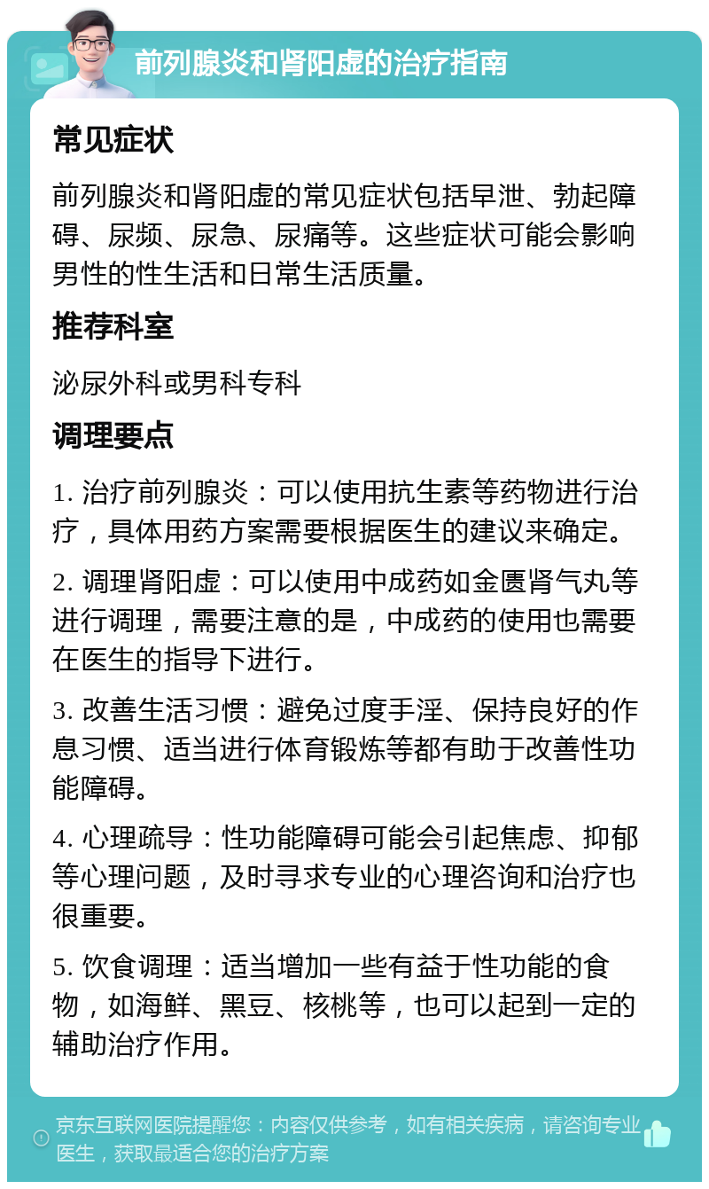 前列腺炎和肾阳虚的治疗指南 常见症状 前列腺炎和肾阳虚的常见症状包括早泄、勃起障碍、尿频、尿急、尿痛等。这些症状可能会影响男性的性生活和日常生活质量。 推荐科室 泌尿外科或男科专科 调理要点 1. 治疗前列腺炎：可以使用抗生素等药物进行治疗，具体用药方案需要根据医生的建议来确定。 2. 调理肾阳虚：可以使用中成药如金匮肾气丸等进行调理，需要注意的是，中成药的使用也需要在医生的指导下进行。 3. 改善生活习惯：避免过度手淫、保持良好的作息习惯、适当进行体育锻炼等都有助于改善性功能障碍。 4. 心理疏导：性功能障碍可能会引起焦虑、抑郁等心理问题，及时寻求专业的心理咨询和治疗也很重要。 5. 饮食调理：适当增加一些有益于性功能的食物，如海鲜、黑豆、核桃等，也可以起到一定的辅助治疗作用。