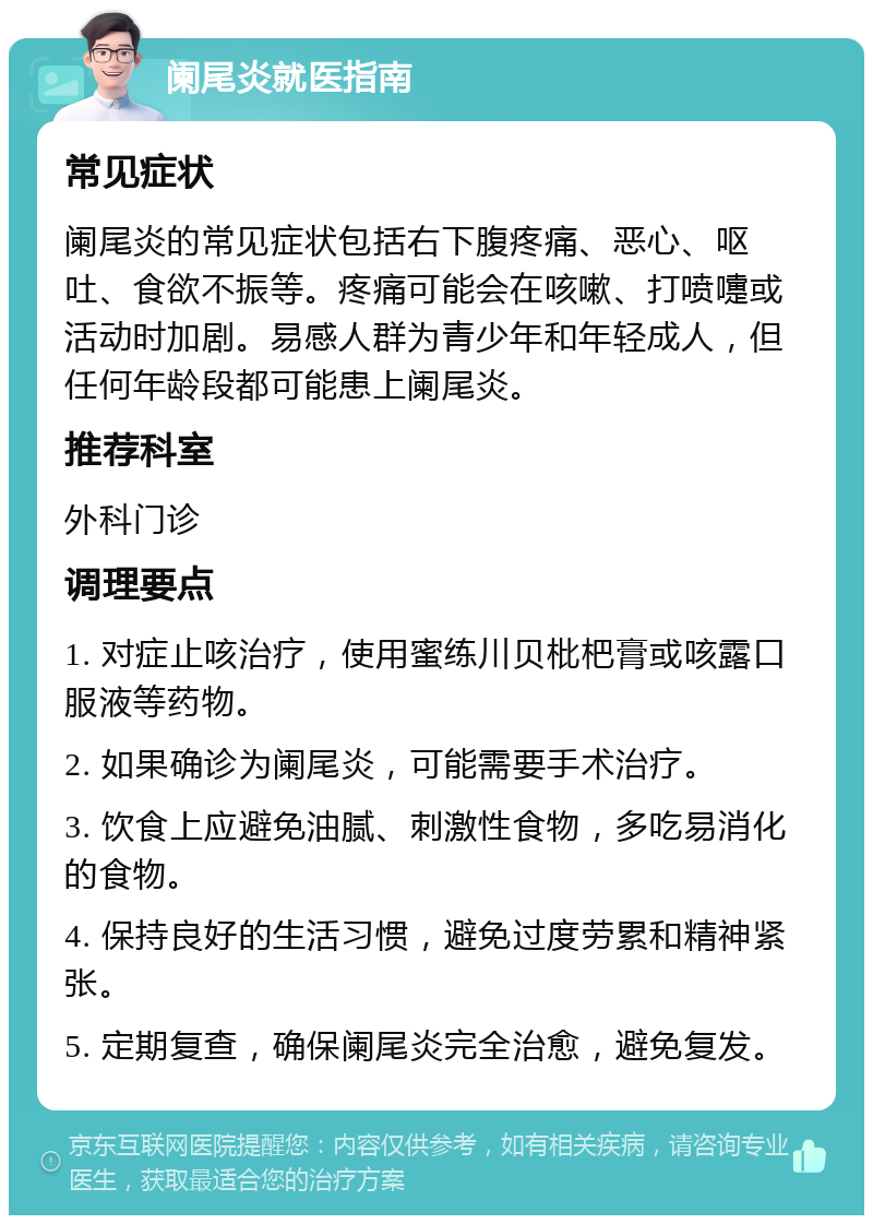 阑尾炎就医指南 常见症状 阑尾炎的常见症状包括右下腹疼痛、恶心、呕吐、食欲不振等。疼痛可能会在咳嗽、打喷嚏或活动时加剧。易感人群为青少年和年轻成人，但任何年龄段都可能患上阑尾炎。 推荐科室 外科门诊 调理要点 1. 对症止咳治疗，使用蜜练川贝枇杷膏或咳露口服液等药物。 2. 如果确诊为阑尾炎，可能需要手术治疗。 3. 饮食上应避免油腻、刺激性食物，多吃易消化的食物。 4. 保持良好的生活习惯，避免过度劳累和精神紧张。 5. 定期复查，确保阑尾炎完全治愈，避免复发。