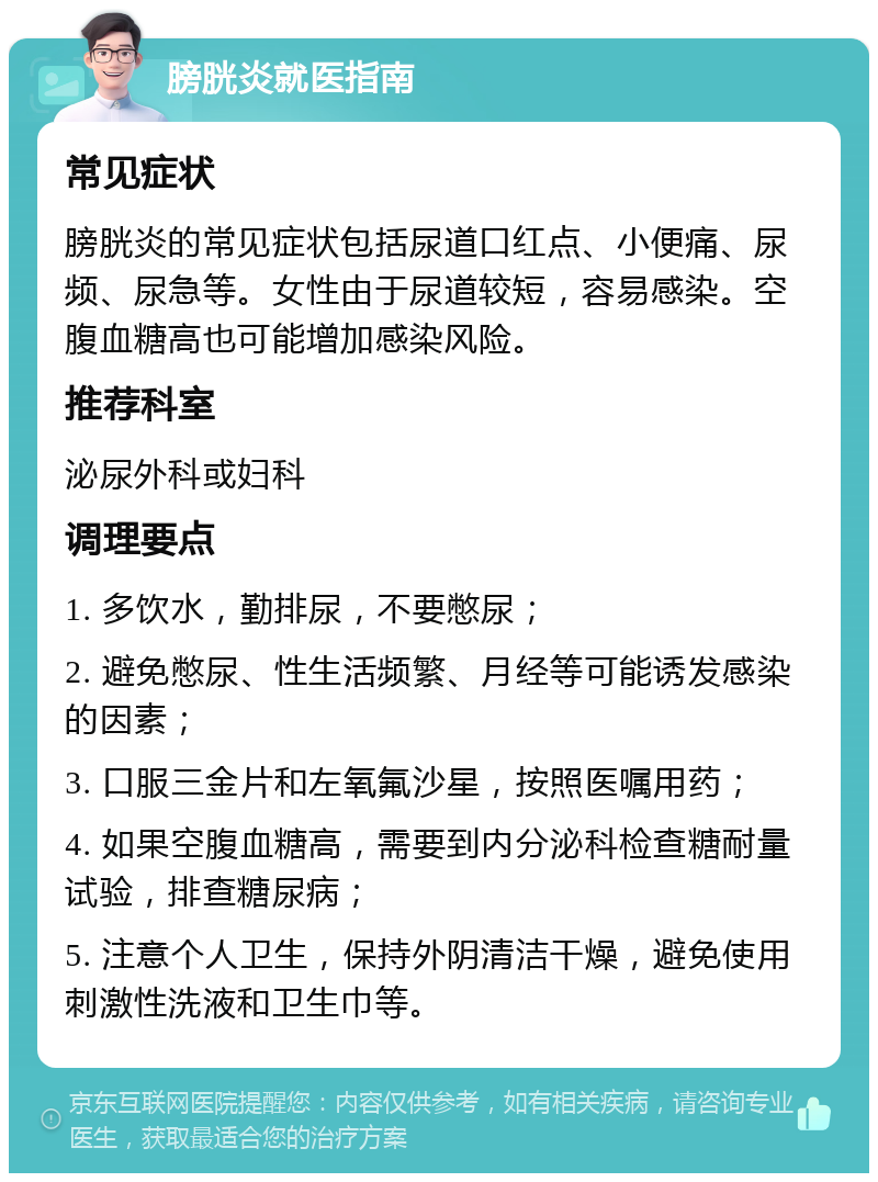 膀胱炎就医指南 常见症状 膀胱炎的常见症状包括尿道口红点、小便痛、尿频、尿急等。女性由于尿道较短，容易感染。空腹血糖高也可能增加感染风险。 推荐科室 泌尿外科或妇科 调理要点 1. 多饮水，勤排尿，不要憋尿； 2. 避免憋尿、性生活频繁、月经等可能诱发感染的因素； 3. 口服三金片和左氧氟沙星，按照医嘱用药； 4. 如果空腹血糖高，需要到内分泌科检查糖耐量试验，排查糖尿病； 5. 注意个人卫生，保持外阴清洁干燥，避免使用刺激性洗液和卫生巾等。