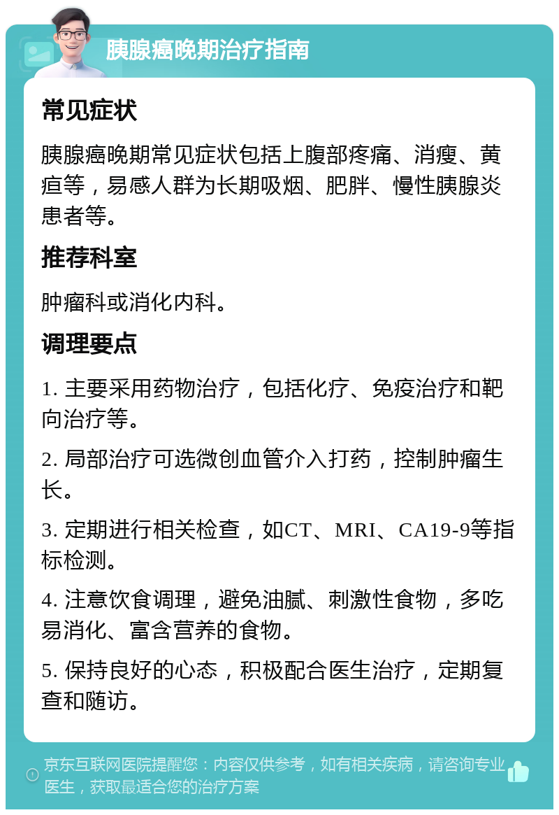 胰腺癌晚期治疗指南 常见症状 胰腺癌晚期常见症状包括上腹部疼痛、消瘦、黄疸等，易感人群为长期吸烟、肥胖、慢性胰腺炎患者等。 推荐科室 肿瘤科或消化内科。 调理要点 1. 主要采用药物治疗，包括化疗、免疫治疗和靶向治疗等。 2. 局部治疗可选微创血管介入打药，控制肿瘤生长。 3. 定期进行相关检查，如CT、MRI、CA19-9等指标检测。 4. 注意饮食调理，避免油腻、刺激性食物，多吃易消化、富含营养的食物。 5. 保持良好的心态，积极配合医生治疗，定期复查和随访。