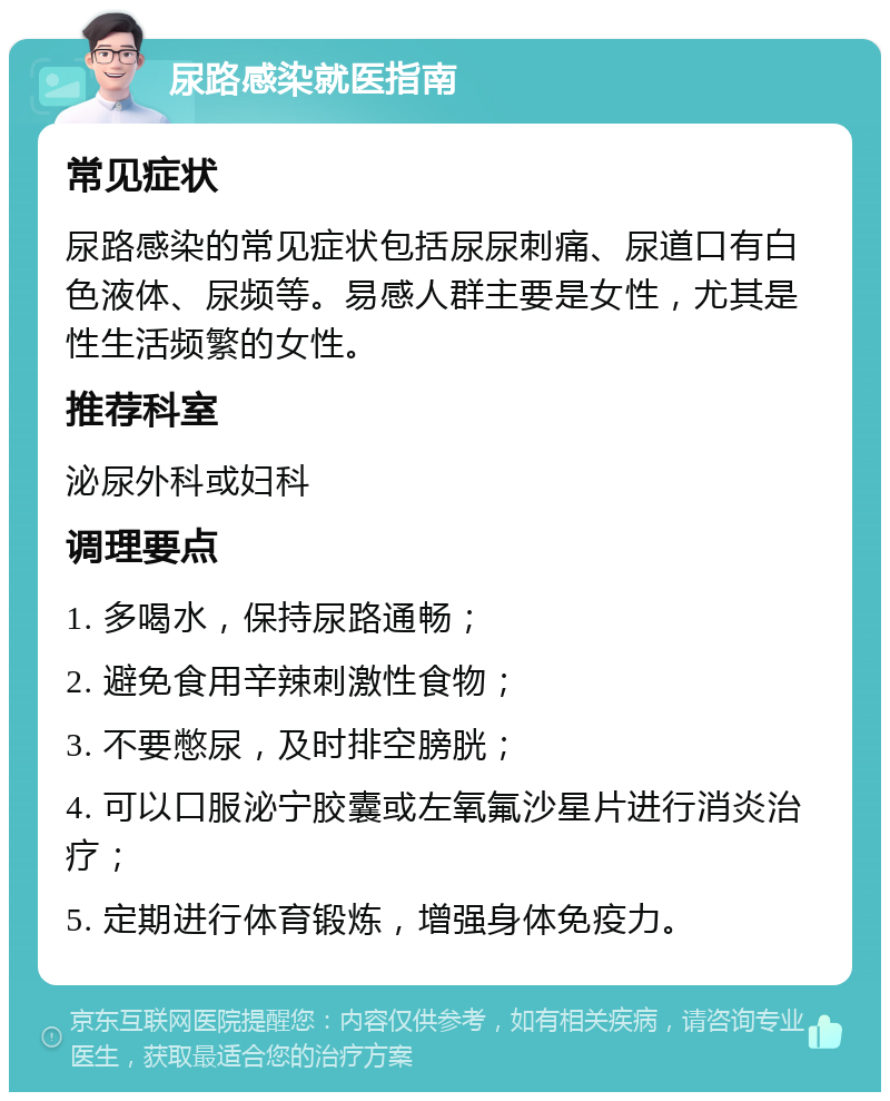 尿路感染就医指南 常见症状 尿路感染的常见症状包括尿尿刺痛、尿道口有白色液体、尿频等。易感人群主要是女性，尤其是性生活频繁的女性。 推荐科室 泌尿外科或妇科 调理要点 1. 多喝水，保持尿路通畅； 2. 避免食用辛辣刺激性食物； 3. 不要憋尿，及时排空膀胱； 4. 可以口服泌宁胶囊或左氧氟沙星片进行消炎治疗； 5. 定期进行体育锻炼，增强身体免疫力。