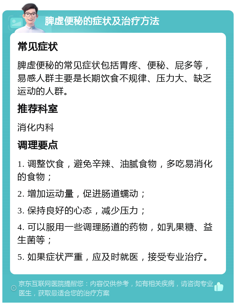 脾虚便秘的症状及治疗方法 常见症状 脾虚便秘的常见症状包括胃疼、便秘、屁多等，易感人群主要是长期饮食不规律、压力大、缺乏运动的人群。 推荐科室 消化内科 调理要点 1. 调整饮食，避免辛辣、油腻食物，多吃易消化的食物； 2. 增加运动量，促进肠道蠕动； 3. 保持良好的心态，减少压力； 4. 可以服用一些调理肠道的药物，如乳果糖、益生菌等； 5. 如果症状严重，应及时就医，接受专业治疗。