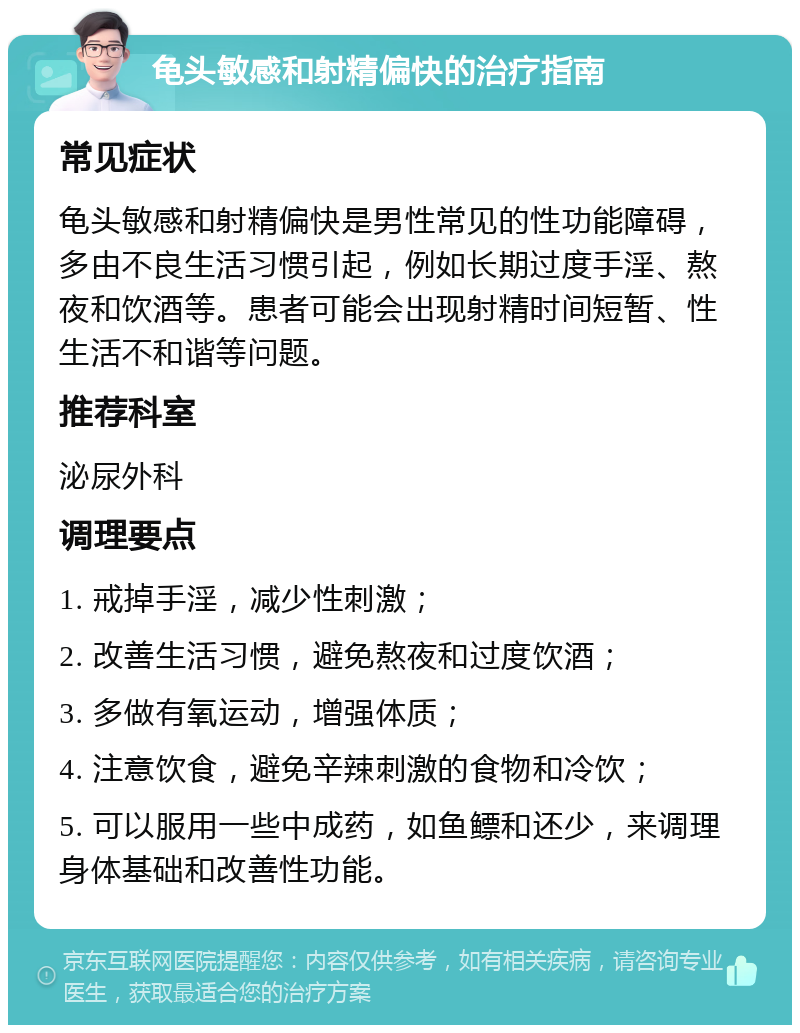 龟头敏感和射精偏快的治疗指南 常见症状 龟头敏感和射精偏快是男性常见的性功能障碍，多由不良生活习惯引起，例如长期过度手淫、熬夜和饮酒等。患者可能会出现射精时间短暂、性生活不和谐等问题。 推荐科室 泌尿外科 调理要点 1. 戒掉手淫，减少性刺激； 2. 改善生活习惯，避免熬夜和过度饮酒； 3. 多做有氧运动，增强体质； 4. 注意饮食，避免辛辣刺激的食物和冷饮； 5. 可以服用一些中成药，如鱼鳔和还少，来调理身体基础和改善性功能。