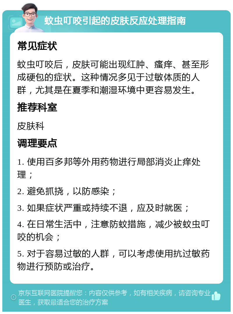 蚊虫叮咬引起的皮肤反应处理指南 常见症状 蚊虫叮咬后，皮肤可能出现红肿、瘙痒、甚至形成硬包的症状。这种情况多见于过敏体质的人群，尤其是在夏季和潮湿环境中更容易发生。 推荐科室 皮肤科 调理要点 1. 使用百多邦等外用药物进行局部消炎止痒处理； 2. 避免抓挠，以防感染； 3. 如果症状严重或持续不退，应及时就医； 4. 在日常生活中，注意防蚊措施，减少被蚊虫叮咬的机会； 5. 对于容易过敏的人群，可以考虑使用抗过敏药物进行预防或治疗。