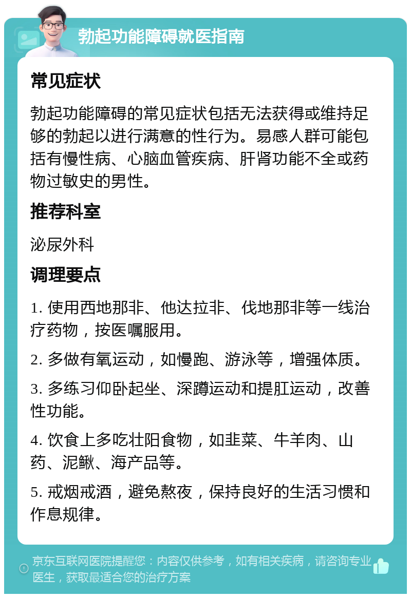 勃起功能障碍就医指南 常见症状 勃起功能障碍的常见症状包括无法获得或维持足够的勃起以进行满意的性行为。易感人群可能包括有慢性病、心脑血管疾病、肝肾功能不全或药物过敏史的男性。 推荐科室 泌尿外科 调理要点 1. 使用西地那非、他达拉非、伐地那非等一线治疗药物，按医嘱服用。 2. 多做有氧运动，如慢跑、游泳等，增强体质。 3. 多练习仰卧起坐、深蹲运动和提肛运动，改善性功能。 4. 饮食上多吃壮阳食物，如韭菜、牛羊肉、山药、泥鳅、海产品等。 5. 戒烟戒酒，避免熬夜，保持良好的生活习惯和作息规律。