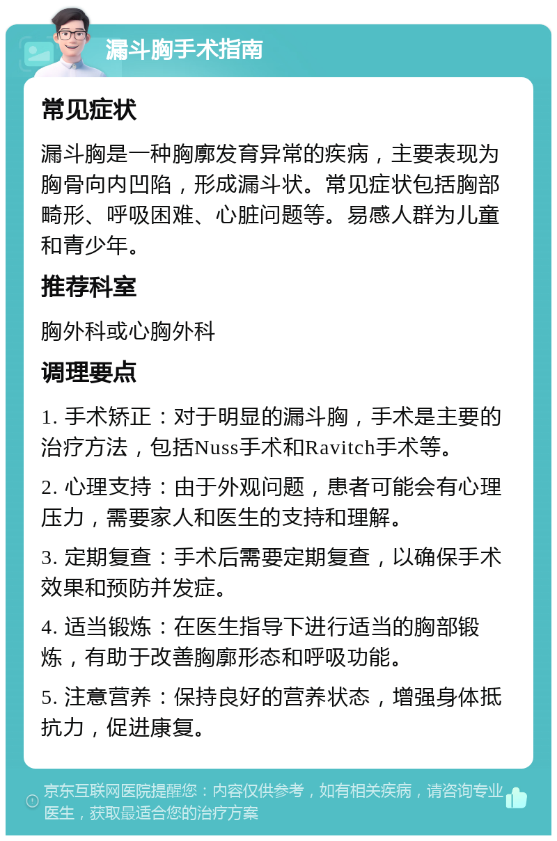 漏斗胸手术指南 常见症状 漏斗胸是一种胸廓发育异常的疾病，主要表现为胸骨向内凹陷，形成漏斗状。常见症状包括胸部畸形、呼吸困难、心脏问题等。易感人群为儿童和青少年。 推荐科室 胸外科或心胸外科 调理要点 1. 手术矫正：对于明显的漏斗胸，手术是主要的治疗方法，包括Nuss手术和Ravitch手术等。 2. 心理支持：由于外观问题，患者可能会有心理压力，需要家人和医生的支持和理解。 3. 定期复查：手术后需要定期复查，以确保手术效果和预防并发症。 4. 适当锻炼：在医生指导下进行适当的胸部锻炼，有助于改善胸廓形态和呼吸功能。 5. 注意营养：保持良好的营养状态，增强身体抵抗力，促进康复。