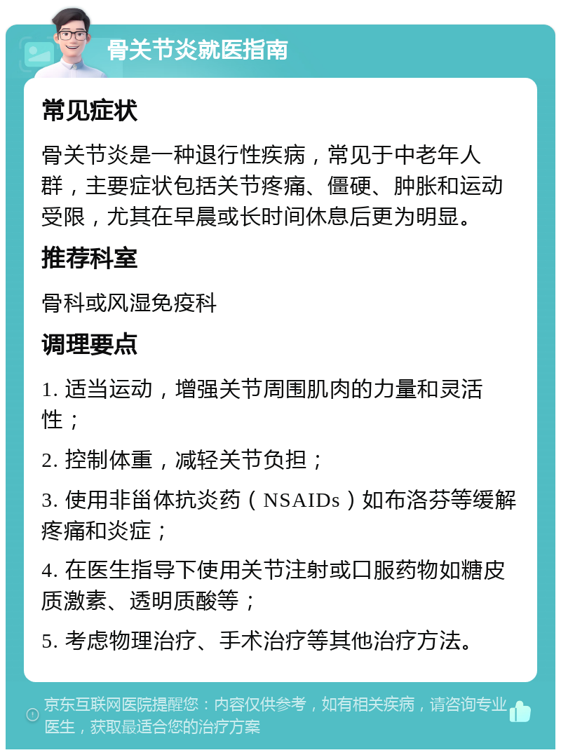 骨关节炎就医指南 常见症状 骨关节炎是一种退行性疾病，常见于中老年人群，主要症状包括关节疼痛、僵硬、肿胀和运动受限，尤其在早晨或长时间休息后更为明显。 推荐科室 骨科或风湿免疫科 调理要点 1. 适当运动，增强关节周围肌肉的力量和灵活性； 2. 控制体重，减轻关节负担； 3. 使用非甾体抗炎药（NSAIDs）如布洛芬等缓解疼痛和炎症； 4. 在医生指导下使用关节注射或口服药物如糖皮质激素、透明质酸等； 5. 考虑物理治疗、手术治疗等其他治疗方法。