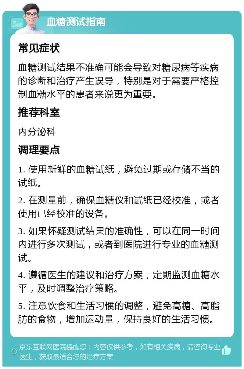 血糖测试指南 常见症状 血糖测试结果不准确可能会导致对糖尿病等疾病的诊断和治疗产生误导，特别是对于需要严格控制血糖水平的患者来说更为重要。 推荐科室 内分泌科 调理要点 1. 使用新鲜的血糖试纸，避免过期或存储不当的试纸。 2. 在测量前，确保血糖仪和试纸已经校准，或者使用已经校准的设备。 3. 如果怀疑测试结果的准确性，可以在同一时间内进行多次测试，或者到医院进行专业的血糖测试。 4. 遵循医生的建议和治疗方案，定期监测血糖水平，及时调整治疗策略。 5. 注意饮食和生活习惯的调整，避免高糖、高脂肪的食物，增加运动量，保持良好的生活习惯。