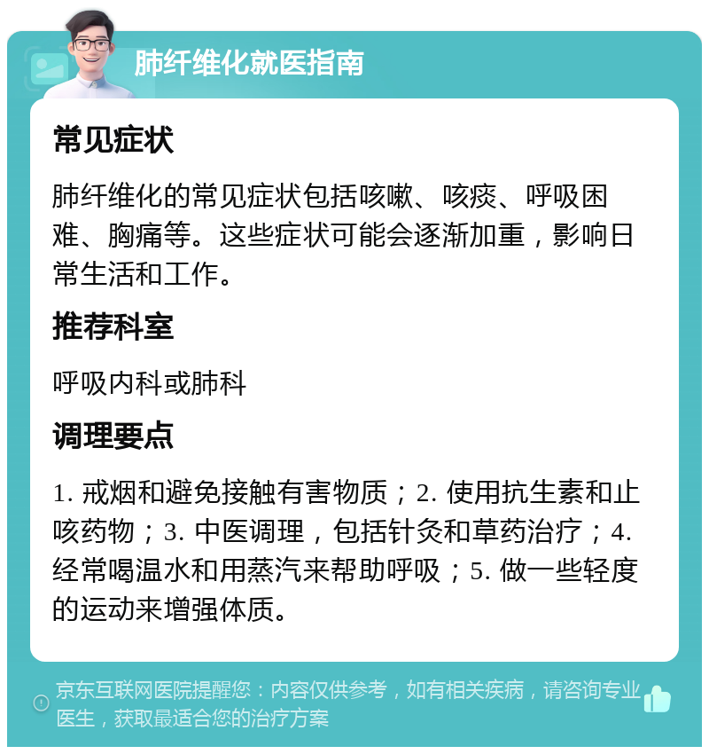 肺纤维化就医指南 常见症状 肺纤维化的常见症状包括咳嗽、咳痰、呼吸困难、胸痛等。这些症状可能会逐渐加重，影响日常生活和工作。 推荐科室 呼吸内科或肺科 调理要点 1. 戒烟和避免接触有害物质；2. 使用抗生素和止咳药物；3. 中医调理，包括针灸和草药治疗；4. 经常喝温水和用蒸汽来帮助呼吸；5. 做一些轻度的运动来增强体质。