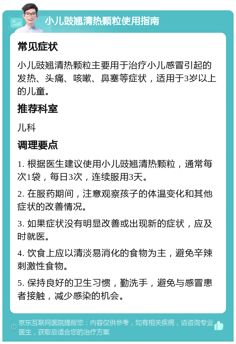 小儿豉翘清热颗粒使用指南 常见症状 小儿豉翘清热颗粒主要用于治疗小儿感冒引起的发热、头痛、咳嗽、鼻塞等症状，适用于3岁以上的儿童。 推荐科室 儿科 调理要点 1. 根据医生建议使用小儿豉翘清热颗粒，通常每次1袋，每日3次，连续服用3天。 2. 在服药期间，注意观察孩子的体温变化和其他症状的改善情况。 3. 如果症状没有明显改善或出现新的症状，应及时就医。 4. 饮食上应以清淡易消化的食物为主，避免辛辣刺激性食物。 5. 保持良好的卫生习惯，勤洗手，避免与感冒患者接触，减少感染的机会。