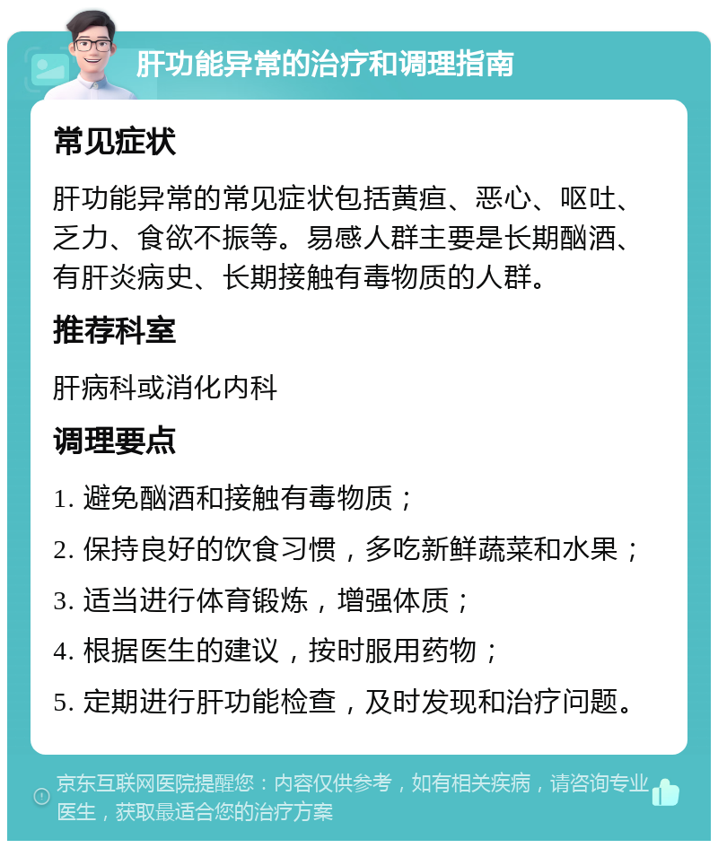 肝功能异常的治疗和调理指南 常见症状 肝功能异常的常见症状包括黄疸、恶心、呕吐、乏力、食欲不振等。易感人群主要是长期酗酒、有肝炎病史、长期接触有毒物质的人群。 推荐科室 肝病科或消化内科 调理要点 1. 避免酗酒和接触有毒物质； 2. 保持良好的饮食习惯，多吃新鲜蔬菜和水果； 3. 适当进行体育锻炼，增强体质； 4. 根据医生的建议，按时服用药物； 5. 定期进行肝功能检查，及时发现和治疗问题。