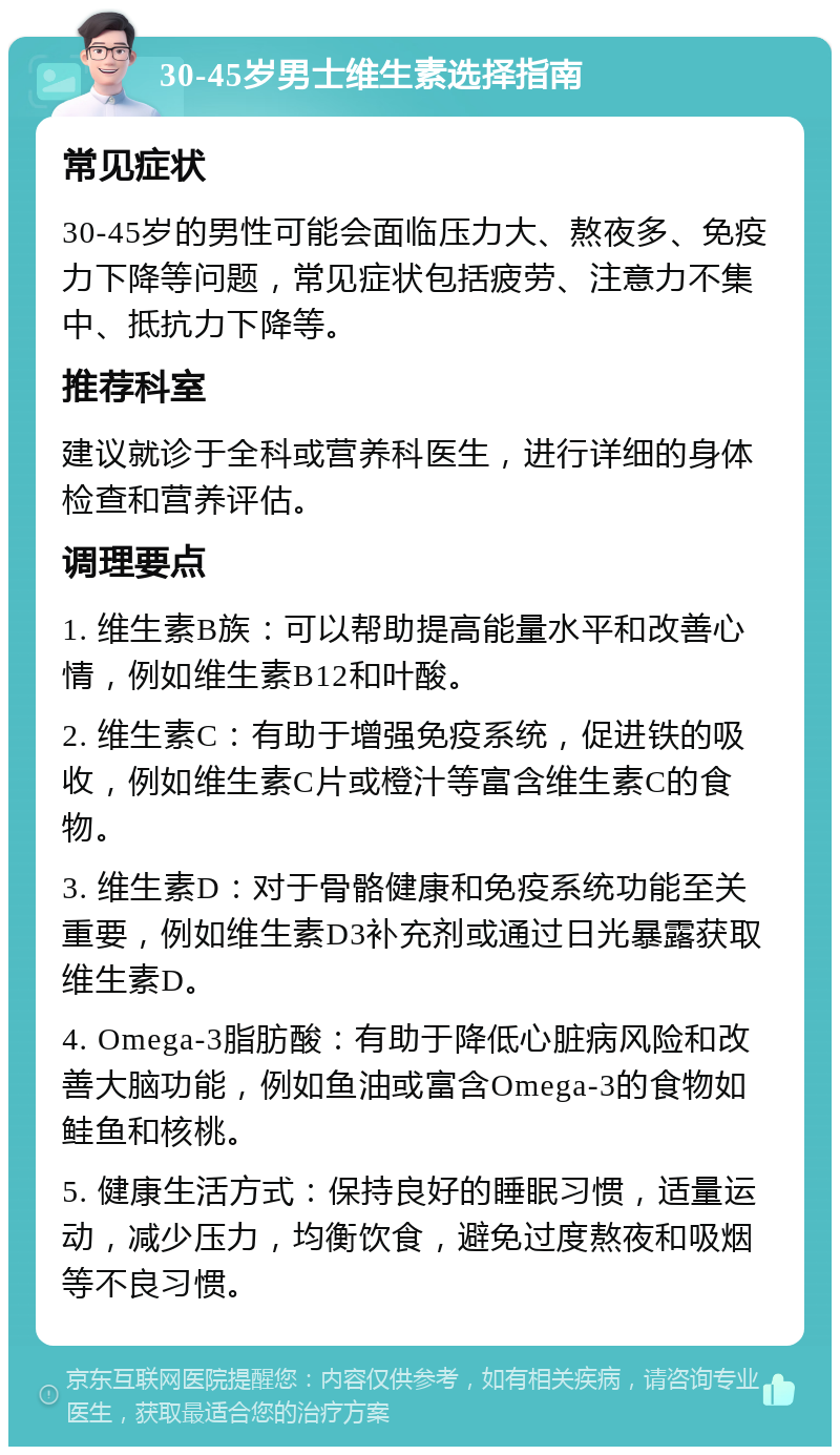 30-45岁男士维生素选择指南 常见症状 30-45岁的男性可能会面临压力大、熬夜多、免疫力下降等问题，常见症状包括疲劳、注意力不集中、抵抗力下降等。 推荐科室 建议就诊于全科或营养科医生，进行详细的身体检查和营养评估。 调理要点 1. 维生素B族：可以帮助提高能量水平和改善心情，例如维生素B12和叶酸。 2. 维生素C：有助于增强免疫系统，促进铁的吸收，例如维生素C片或橙汁等富含维生素C的食物。 3. 维生素D：对于骨骼健康和免疫系统功能至关重要，例如维生素D3补充剂或通过日光暴露获取维生素D。 4. Omega-3脂肪酸：有助于降低心脏病风险和改善大脑功能，例如鱼油或富含Omega-3的食物如鲑鱼和核桃。 5. 健康生活方式：保持良好的睡眠习惯，适量运动，减少压力，均衡饮食，避免过度熬夜和吸烟等不良习惯。