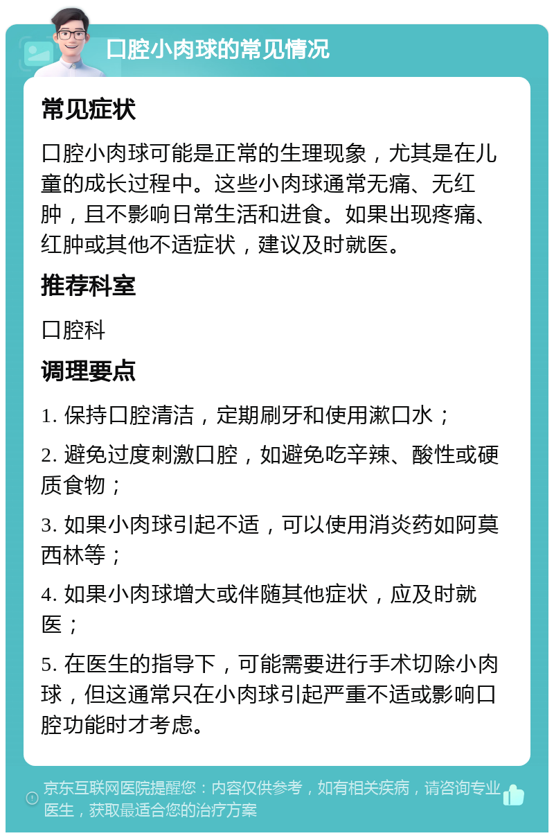 口腔小肉球的常见情况 常见症状 口腔小肉球可能是正常的生理现象，尤其是在儿童的成长过程中。这些小肉球通常无痛、无红肿，且不影响日常生活和进食。如果出现疼痛、红肿或其他不适症状，建议及时就医。 推荐科室 口腔科 调理要点 1. 保持口腔清洁，定期刷牙和使用漱口水； 2. 避免过度刺激口腔，如避免吃辛辣、酸性或硬质食物； 3. 如果小肉球引起不适，可以使用消炎药如阿莫西林等； 4. 如果小肉球增大或伴随其他症状，应及时就医； 5. 在医生的指导下，可能需要进行手术切除小肉球，但这通常只在小肉球引起严重不适或影响口腔功能时才考虑。